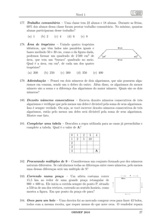 Nível 1

177. Trabalho comunitário – Uma classe tem 22 alunos e 18 alunas. Durante as férias,
     60% dos alunos dessa classe foram prestar trabalho comunitário. No mínimo, quantas
     alunas participaram desse trabalho?
      (a) 1     (b) 2       (c) 4   (d) 6         (e) 8

178. Área de trapézios – Unindo quatro trapézios
     idênticos, que têm lados não paralelos iguais e
     bases medindo 50 e 30 cm, como o da ﬁgura dada,
     podemos formar um quadrado de 2 500 cm2 de
     área, que tem um “buraco” quadrado no meio.
     Qual é a área, em cm2 , de cada um dos quatro
     trapézios?
      (a) 200     (b) 250       (c) 300       (d) 350          (e) 400

179. Adivinhação – Pensei em dois números de dois algarismos, que não possuem alga-
     rismos em comum, sendo um o dobro do outro. Além disso, os algarismos do menor
     número são a soma e a diferença dos algarismos do maior número. Quais são os dois
     números?

180. Dezoito números consecutivos – Escreva dezoito números consecutivos de três
     algarismos e veriﬁque que pelo menos um deles é divisível pela soma de seus algarismos.
     Isso é sempre verdade. Ou seja, se você escrever dezoito números consecutivos de três
     algarismos, então pelo menos um deles será divisível pela soma de seus algarismos.
     Mostre esse fato.

181. Completar uma tabela – Descubra a regra utilizada para as casas já preenchidas e
     complete a tabela. Qual é o valor de A?

                                          0   1    2       3    4
                                          1   2    5      10
                                          2
                                          3
                                          4                     A


182. Procurando múltiplos de 9 – Consideremos um conjunto formado por dez números
     naturais diferentes. Se calcularmos todas as diferenças entre esses números, pelo menos
     uma dessas diferenças será um múltiplo de 9?

183. Correndo numa praça – Um atleta costuma correr
     15,5 km ao redor de uma grande praça retangular de
     900 × 600 m. Ele inicia a corrida sempre do ponto P, situado
     a 550 m de um dos vértices, correndo no sentido horário, como
     mostra a ﬁgura. Em que ponto da praça ele para?

184. Ovos para um bolo – Uma doceira foi ao mercado comprar ovos para fazer 43 bolos,
     todos com a mesma receita, que requer menos do que nove ovos. O vendedor repara

                                          OBMEP 2010                                     27
 