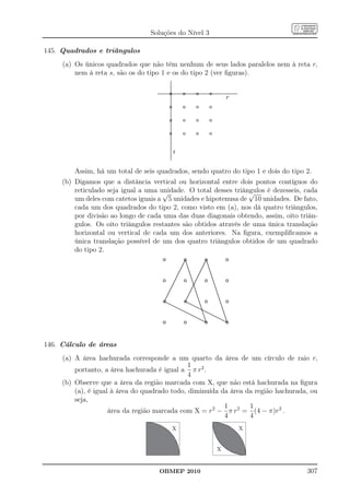 Soluções do Nível 3

145. Quadrados e triângulos
     (a) Os únicos quadrados que não têm nenhum de seus lados paralelos nem à reta r,
         nem à reta s, são os do tipo 1 e os do tipo 2 (ver ﬁguras).


                                                            r




                                         s

         Assim, há um total de seis quadrados, sendo quatro do tipo 1 e dois do tipo 2.
     (b) Digamos que a distância vertical ou horizontal entre dois pontos contíguos do
         reticulado seja igual a uma unidade. O total desses triângulos é dezesseis, cada
                                      √                            √
         um deles com catetos iguais a 5 unidades e hipotenusa de 10 unidades. De fato,
         cada um dos quadrados do tipo 2, como visto em (a), nos dá quatro triângulos,
         por divisão ao longo de cada uma das duas diagonais obtendo, assim, oito triân-
         gulos. Os oito triângulos restantes são obtidos através de uma única translação
         horizontal ou vertical de cada um dos anteriores. Na ﬁgura, exempliﬁcamos a
         única translação possível de um dos quatro triângulos obtidos de um quadrado
         do tipo 2.




146. Cálculo de áreas
     (a) A área hachurada corresponde a um quarto da área de um círculo de raio r,
                                               1
         portanto, a área hachurada é igual a π r2 .
                                               4
     (b) Observe que a área da região marcada com X, que não está hachurada na ﬁgura
         (a), é igual à área do quadrado todo, diminuída da área da região hachurada, ou
         seja,
                                                          1       1
                     área da região marcada com X = r2 − π r2 = (4 − π)r2 .
                                                          4       4
                                         X                      X


                                                        X


                                     OBMEP 2010                                      307
 