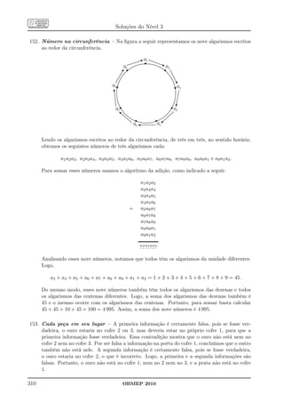 Soluções do Nível 3

152. Número na circunferência – Na ﬁgura a seguir representamos os nove algarismos escritos
     ao redor da circunferência.

                                                             a1
                                                  a9                        a2


                                           a8                                     a3


                                             a7                                  a4

                                                       a6              a5

      Lendo os algarismos escritos ao redor da circunferência, de três em três, no sentido horário,
      obtemos os seguintes números de três algarismos cada:

              a1 a2 a3 , a2 a3 a4 , a3 a4 a5 , a4 a5 a6 , a5 a6 a7 , a6 a7 a8 , a7 a8 a9 , a8 a9 a1 e a9 a1 a2 .

      Para somar esses números usamos o algoritmo da adição, como indicado a seguir.

                                                            a1 a2 a3
                                                            a2 a3 a4
                                                            a3 a4 a5
                                                            a4 a5 a6
                                                       +    a5 a6 a7
                                                            a6 a7 a8
                                                            a7 a8 a9
                                                            a8 a9 a1
                                                            a9 a1 a2

                                                            ???????

      Analisando esses nove números, notamos que todos têm os algarismos da unidade diferentes.
      Logo,

         a3 + a4 + a5 + a6 + a7 + a8 + a9 + a1 + a2 = 1 + 2 + 3 + 4 + 5 + 6 + 7 + 8 + 9 = 45 .

      Do mesmo modo, esses nove números também têm todos os algarismos das dezenas e todos
      os algarismos das centenas diferentes. Logo, a soma dos algarismos das dezenas também é
      45 e o mesmo ocorre com os algarismos das centenas. Portanto, para somar basta calcular
      45 + 45 × 10 + 45 × 100 = 4 995. Assim, a soma dos nove números é 4 995.

153. Cada peça em seu lugar – A primeira informação é certamente falsa, pois se fosse ver-
     dadeira, o ouro estaria no cofre 2 ou 3, mas deveria estar no próprio cofre 1, para que a
     primeira informação fosse verdadeira. Essa contradição mostra que o ouro não está nem no
     cofre 2 nem no cofre 3. Por ser falsa a informação na porta do cofre 1, concluímos que o outro
     também não está nele. A segunda informação é certamente falsa, pois se fosse verdadeira,
     o ouro estaria no cofre 2, o que é incorreto. Logo, a primeira e a segunda informações são
     falsas. Portanto, o ouro não está no cofre 1, nem no 2 nem no 3, e a prata não está no cofre
     1.

310                                               OBMEP 2010
 
