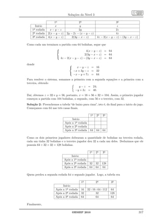 Soluções do Nível 3

                     1o                  2o                            3o
      Início         x                    y                            z
    1a rodada    x−y−z                   2y                           2z
    2a rodada   2(x − y − z)    2y − 2z − (x − y − z)                 4z
    3a rodada   4(x − y − z)        2(3y − x − z)       4z − 2(x − y − z) − (3y − x − z)

Como cada um terminou a partida com 64 bolinhas, segue que
                    
                                          4(x − y − z) = 64
                                          2(3y − x − z) = 64
                    
                       4z − 2(x − y − z) − (3y − x − z) = 64

donde                             
                                     x − y − z = 16
                                    −x + 3y − z = 32
                                  
                                    −x − y + 7z = 64
Para resolver o sistema, somamos a primeira com a segunda equações e a primeira com a
terceira, obtendo
                                       y − z = 24;
                                    −y + 3z = 40.
Daí, obtemos z = 32 e y = 56, portanto, x = 16 + 56 + 32 = 104. Assim, o primeiro jogador
começou a partida com 104 bolinhas, o segundo, com 56 e o terceiro, com 32.
Solução 2: Preenchemos a tabela “de baixo para cima”, isto é, do ﬁnal para o início do jogo.
Começamos com 64 nas três casas ﬁnais.

                                                   1o   2o   3o
                                    Início
                               Após a 1a rodada
                               Após a 2a rodada
                               Após a 3a rodada    64   64   64

Como os dois primeiros jogadores dobraram a quantidade de bolinhas na terceira rodada,
cada um tinha 32 bolinhas e o terceiro jogador deu 32 a cada um deles. Deduzimos que ele
possuía 64 + 32 + 32 = 128 bolinhas.

                                                   1o   2o   3o
                                    Início
                               Após a 1a rodada
                               Após a 2a rodada    32   32   128
                               Após a 3a rodada    64   64   64

Quem perdeu a segunda rodada foi o segundo jogador. Logo, a tabela era

                                           1o           2o         3o
                           Início
                      Após a 1a rodada     16     32+16+64=112      64
                      Após a 2a rodada     32          32          128
                      Após a 3a rodada     64          64           64

Finalmente,

                                    OBMEP 2010                                             317
 