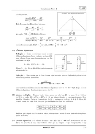 Soluções do Nível 3

                                                                                          Teorema das Bissetrizes Internas
     Analogamente,
                                                                                                                        A
                 área (△ABP )   BP
                              =    .                                                                                   a a
                 área (△ABM )   BM

     Pelo Teorema das Bissetrizes Internas,
                 BP   AB   10  2
                    =    =    = ,
                 PM   AM   15  3
                                                                             B                                           D                                    C
                    3                                                                                                 AC =AB
     portanto, P M = BP. Então obtemos                                                                                8 8
                                                                                                                      DC BD
                    2
                 área (△ABP )   BP     BP          BP        BP   2
                              =    =          =      3    = 5    = ,
                 área (△ABM )   BM   BP + P M   BP + 2 BP   2 BP
                                                                  5
                                     2               2
     de modo que área (△ABP ) =        área (△ABM ) = · 50 = 20 cm2 .
                                     5               5

169. Últimos algarismos

     Solução 1: Como só queremos saber os dois
     últimos algarismos, basta conhecer as duas últi-
                                                                                                             ......
                                                                                                              .....
                                                                                   8 ..........                                             8..............
                                                                                                                  .
                                                                                                                  .


     mas colunas dessa soma (a das dezenas e a das                              8 8 ..........                                        8     8 .........
                                                                              8 .8 8 ..........                                       8     8 ..........
     unidades), ou seja,                                                        . . ........
                                                                                . . .... 2 008
                                                                                   .
                                                                                                                                      .
                                                                                                                                      .
                                                                                                                                      .
                                                                                                                                            . ....
                                                                                                                                            . ..
                                                                                                                                            . 2 007
                                                                                . . ..... parcelas
                                                                                . . ....                                              .
                                                                                                                                      .     . ........... parcelas
                                                                                                                                            . ....
               8 + 88 × 2 007 = 8 + . . . 16.                                   . . ....                                              .     . ...
                                                                 8 . . . . . . 8 8 .........                                          8     8 ..........
                                                                 8 . . . . . . 8 8 ..........                                         8     8 .........
     Como 8 + 16 = 24, os dois últimos algarismos do            88 . . . . . . 8 8 ...................                                8     8.................
     número são 24.                                            ................................................
                                                                ................................................               ......................
                                                                                                                                ......................

                                                               ....................................................
                                                               ....................................................




     Solução 2: Observemos que os dois últimos algarismos do número dado são iguais aos dois
     últimos algarismos do número
                                             2 007

                                   8 + 88 + · · · + 88 = 8 + 2 007 × 88,

     que também coincidem com os dois últimos algarismos de 8 + 7 × 88 = 624. Logo, os dois
     últimos algarismos do número procurado são 24.

170. Idades múltiplas – Quando Isabel tem a anos, sua mãe tem 20 + a anos. Se a é divisor
     de 20 + a, então (20 + a)/a = (20/a) + 1 é um número inteiro e, consequentemente, 20/a
     também é inteiro. Então, a é um divisor de 20 e, portanto, a pode ser 1, 2, 4, 5, 10 ou 20.
     Assim, temos um total de 6 vezes em que as idades das duas são múltiplos.

                                   Isabel    1        2    4   5                10               20
                                    Mãe     21       22   24   25               30               40

     Observe que, depois dos 20 anos de Isabel, nunca mais a idade da mãe será um múltiplo da
     idade de Isabel.

171. Blocos diferentes – O volume do cubo é 10 × 10 × 10 = 1 000 cm3 . O volume V de um
     bloco é o produto de suas três medidas, altura (= a), largura (= l) e comprimento (= c).

                                            OBMEP 2010                                                                                                     319
 