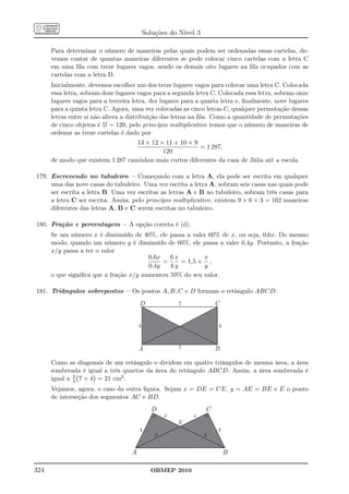 Soluções do Nível 3

      Para determinar o número de maneiras pelas quais podem ser ordenadas essas cartelas, de-
      vemos contar de quantas maneiras diferentes se pode colocar cinco cartelas com a letra C
      em uma ﬁla com treze lugares vagos, sendo os demais oito lugares na ﬁla ocupados com as
      cartelas com a letra D.
      Inicialmente, devemos escolher um dos treze lugares vagos para colocar uma letra C. Colocada
      essa letra, sobram doze lugares vagos para a segunda letra C. Colocada essa letra, sobram onze
      lugares vagos para a terceira letra, dez lugares para a quarta letra e, ﬁnalmente, nove lugares
      para a quinta letra C. Agora, uma vez colocadas as cinco letras C, qualquer permutação dessas
      letras entre si não altera a distribuição das letras na ﬁla. Como a quantidade de permutações
      de cinco objetos é 5! = 120, pelo princípio multiplicativo temos que o número de maneiras de
      ordenar as treze cartelas é dado por
                                   13 × 12 × 11 × 10 × 9
                                                         = 1 287,
                                            120
      de modo que existem 1 287 caminhos mais curtos diferentes da casa de Júlia até a escola.

179. Escrevendo no tabuleiro – Começando com a letra A, ela pode ser escrita em qualquer
     uma das nove casas do tabuleiro. Uma vez escrita a letra A, sobram seis casas nas quais pode
     ser escrita a letra B. Uma vez escritas as letras A e B no tabuleiro, sobram três casas para
     a letra C ser escrita. Assim, pelo princípio multiplicativo, existem 9 × 6 × 3 = 162 maneiras
     diferentes das letras A, B e C serem escritas no tabuleiro.

180. Fração e percentagem – A opção correta é (d).
      Se um número x é diminuído de 40%, ele passa a valer 60% de x, ou seja, 0,6x. Do mesmo
      modo, quando um número y é diminuído de 60%, ele passa a valer 0,4y. Portanto, a fração
      x/y passa a ter o valor
                                        0,6x   6x         x
                                             =    = 1,5 × ,
                                        0,4y   4y         y
      o que signiﬁca que a fração x/y aumentou 50% do seu valor.

181. Triângulos sobrepostos – Os pontos A, B, C e D formam o retângulo ABCD.
                                       D               7             C


                                       4                             4



                                       A               7             B

      Como as diagonais de um retângulo o dividem em quatro triângulos de mesma área, a área
      sombreada é igual a três quartos da área do retângulo ABCD. Assim, a área sombreada é
              3
      igual a 4 7 × 4 = 21 cm2 .
      Vejamos, agora, o caso da outra ﬁgura. Sejam x = DE = CE, y = AE = BE e E o ponto
      de interseção dos segmentos AC e BD.
                                             D                   C
                                                   x       x
                                                       E
                                       4                             4
                                               y                 y


                                   A                                     B

324                                          OBMEP 2010
 