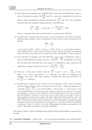 Soluções do Nível 3

       (a) Com cada litro de gasolina, que custa R$ 2,49, o carro roda 12,3 quilômetros. Logo, o
                                             2,49
           preço do quilômetro rodado é de        reais. Se o carro ﬁzer y quilômetros por litro de
                                             12,3
                                                                  1,59
           álcool, o preço do quilômetro rodado com álcool é de        reais. Para que a utilização
                                                                    y
           do álcool seja mais vantajosa, ﬁnanceiramente, é necessário que

                            1,59   2,49                         1,59 × 12,3
                                       ,    ou seja, que y                = 7,85.
                             y     12,3                            2,49

           Assim, o consumo desse carro com álcool deve ser maior do que 7,85 km/l.

       (b) Supondo que o consumo do carro seja de x km/l de gasolina e de y km/l de álcool,
           queremos saber quando o custo com gasolina é maior do que o custo com álcool, isto é,
           quando
                                             2,49    1,59
                                                         ,
                                              x        y

           o que acarreta 2,49 y  1,59 x, ou seja, y  0,64 x, já que x e y são valores positivos.
           Um exemplo disso é o carro como o do item (a), que consuma 12,3 km/l de gasolina e
           8 km/l de álcool. Ou, então, um carro que faça 10 km/l de gasolina e 7 km/l de álcool.

       (c) Com cada litro de gasolina, que custa R$ 2,49, o carro roda x quilômetros. Logo, o
                                                               2,49   249
           preço de 100 quilômetros rodados é de g(x) = 100         =      com gasolina. Com cada
                                                                x      x
                                                           x
           litro de álcool, que custa R$ 1,59, o carro roda + 1 quilômetros. Logo, o preço de 100
                                                           2
                                                             1,59      318
           quilômetros rodados com álcool é de a(x) = 100 x         =       .
                                                             2 +1     x+2
                                                           249                        318
       (d) Para que o custo seja o mesmo, basta ter            = g(x) = a(x) =             , ou seja,
                                                            x                        x+2
           249 (x + 2) = 318 x, cuja solução é x = 7,22 km/l, que deve ser o consumo com
           gasolina. Para que o custo seja o mesmo, o consumo do carro com álcool deve ser
               7,22
           de       + 1 = 4,61 km/l.
                 2
                                                                               x
       (e) Supondo que o consumo do carro seja de x km/l de gasolina e de + 1 km/l de álcool,
                                                                               2
           queremos saber quando o custo com álcool é menor do que o custo com gasolina, isto
                       3,18    2,49
           é, quando               , o que acarreta 0,69 x  4,98, ou seja, x  7,22, já que x é um
                      x+2       x
           valor positivo. Assim, só é ﬁnanceiramente vantajoso abastecer com álcool se o consumo
           com gasolina for menor do que 7,22 km/l. Um exemplo disso é um carro que faça 6
           km/l de gasolina e, portanto, 4 km/l com álcool: nesse caso, por exemplo, o custo de
           100 quilômetros rodados com gasolina é de g(6) = R$ 41,50 e com álcool é de a(6) = R$
           39,75. Observe que, a partir de um consumo de 7,22 km/l de gasolina, é ﬁnanceiramente
           vantajoso abastecer só com gasolina; por exemplo, se o carro ﬁzer 10 km/l de gasolina
           e, portanto, 6 km/l de álcool, o custo de 100 quilômetros rodados com gasolina é de
           g(10) = R$ 24,90 e com álcool é de a(10) = R$ 26,50.

      Observação: Todos os valores utilizados nessas soluções foram arredondados na segunda casa
      decimal.


185. Contando triângulos – Sejam A, B, . . . , K os onze pontos marcados, como na ﬁgura dada.

326                                         OBMEP 2010
 