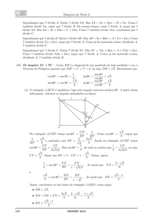 Soluções do Nível 3

      Suponhamos que 7 divida A. Então 7 divide 2A. Mas 2A = 2n + 12m = B + 7m. Como 7
      também divide 7m, segue que 7 divide B. Da mesma forma, como 7 divide A, segue que 7
      divide 3A. Mas 3A = 3n + 18m = C + 14m. Como 7 também divide 14m, concluímos que 7
      divide C.
      Suponhamos que 7 divida B. Então 7 divide 4B. Mas 4B = 8n + 20m = A + 7(n + 2m). Como
      7 também divide 7(n + 2m), segue que 7 divide A. Como já foi mostrado acima, dividindo A,
      7 também divide C.
      Suponhamos que 7 divida C. Então 7 divide 5C. Mas 5C = 15n + 20m = A + 7(2n + 2m).
      Como 7 também divide 7(2n + 2m), segue que 7 divide A. Como já foi mostrado acima,
      dividindo A, 7 também divide B.

192. Os ângulos 15◦ e 75◦ – Como DB é a diagonal de um quadrado de √ medindo 1 cm, o
                                                                        lado
     Teorema de Pitágoras garante que DB 2 = 11 + 12 = 2, ou seja, DB =   2 . Recordemos que
                                               1                 sen 60◦ √
                          cos 60◦ = sen 30◦ = ;         tg 60◦ =          = 3;
                                               2
                                               √                 cos 60◦   √
                                                 3                      ◦
                          sen 60 ◦ = cos 30◦ =     ;    tg 30◦ = sen 30 =    3
                                                                               .
                                                2                cos 30 ◦   3
       (a) O triângulo △BCE é equilátero, logo seus ângulos internos medem 60◦ . A partir dessa
           informação, obtemos os ângulos assinalados na ﬁgura.
                                  D              1        C
                                       30º

                                                                        M

                                                        60º
                                                              F              E
                                                              60º
                                                                    N
                                                              30º


                                  A                       B
                                                                                      √
                                                       CD       1                       3
           No triângulo △CDF temos           sen 60◦
                                                   =       =       . Como sen 60 ◦ =      , segue que
                    √                                  DF √DF                          2
            1         3                              2     2 3
                 =        e, portanto, que DF = √ =              . Ainda no triângulo △CDF temos
           DF        2                                3      3
                      CF        CF                     1                         1    CF
           cos 60◦ =        = √       . Mas cos 60◦ = , de onde se conclui que = √           , ou seja,
                      DF       2 3/3                   2                         2   2 3/3
                  √                                       √
                    3                                       3
           CF =        . Segue que BF = 1 − CF = 1 −          . Temos, agora,
                   3                                       3
                                                                                      √
                        1          ◦    FN        FN                               3− 3
                          = sen 30 =        =      √     , de modo que F N =
                        2               BF    1 − 3/3                                6
           e          √                                                            √
                        3             BN     BN                                        3−1
                          = cos 30◦ =    =     √ ,             de modo que BN =            .
                       2              BF   1 − 33                                       2
           Assim, calculamos os três lados do triângulo △DBN, como segue.
                      √
             • DB = 2;
                                      √         √         √
                                    2 3 3− 3          1+ 3
             • DN = DF + F N =           +          =       ;
                      √               3        6         2
                         3−1
             • BN =          .
                          2

330                                           OBMEP 2010
 