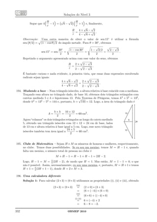 Soluções do Nível 3

                         R      √   √             R
           Segue que 4     −1 =   6− 2              + 1 e, ﬁnalmente,
                         r                        r
                                                       √     √
                                                R   4+ 6− 2
                                                  =    √     √ .
                                                r   4− 6+ 2
      Observação:    Uma outra maneira de obter o valor de sen 15◦ é utilizar a fórmula
      sen θ/2 =      (1 − cos θ)/2 do ângulo metade. Para θ = 30◦ , obtemos
                                                                         √                  √
                           ◦      30◦         1 − cos 30◦           1−       3/2       2−       3
                     sen 15 = sen     =                   =                        =                .
                                   2               2                     2              2
      Repetindo o argumento apresentado acima com esse valor do seno, obtemos
                                                      √
                                       R    2+ 2− 3
                                          =           √ .
                                        r   2− 2− 3
      É bastante curioso e nada evidente, à primeira vista, que essas duas expressões envolvendo
      radicais sejam iguais:
                                       √     √                √
                                    4+ 6− 2         2+ 2− 3
                                       √     √ =              √ .
                                    4− 6+ 2         2− 2− 3
194. Mudando a base – Num triângulo isósceles, a altura relativa à base coincide com a mediana.
     Traçando essa altura no triângulo dado, de base 10, obtemos dois triângulos retângulos com
     catetos medindo 5 e h e hipotenusa 13. Pelo Teorema de Pitágoras, temos h2 + 52 = 132 ,
                                                √
     donde h2 = 132 − 52 = 144 e, portanto, h = 144 = 12. Logo, a área do triângulo dado é


                                b×h      10 × 12
                          A=          =           = 60 cm2 .
                                  2         2
      Agora “colamos” os dois triângulos retângulos ao longo do cateto medindo
      5, obtendo um triângulo isósceles com 12 + 12 = 24 cm de base, lados
      de 13 cm e altura relativa à base igual a 5 cm. Logo, esse novo triângulo
                                          24 × 5
      isósceles também tem área igual a           = 60 cm2 .
                                             2


195. Clube de Matemática – Sejam H e M os números de homens e mulheres, respectivamente,
     no clube. Temos duas possibilidades. Se eu sou um menino, temos M = H − 1 e, quando
     falta um menino, o número total de pessoas no clube é
                                  M + H − 1 = H − 1 + H − 1 = 2H − 2.
                               3
      Logo, H − 1 = M =            − 2), de modo que H = 1. Mas então, M = 1 − 1 = 0, o que
                               4 (2H
      não é possível. Assim, necessariamente, eu sou uma menina, e, portanto, M = H + 1 e temos
               3
      H + 1 = 4 (2H + 1 − 1), donde H = 2 e M = 3.

196. Uma calculadora diferente
      Solução 1: Para calcular (2 ∗ 3) + (0 ∗ 3) utilizamos as propriedades (i), (ii) e (iii), obtendo
                                                     (iii)
                                (2 ∗ 3) + (0 ∗ 3)     =        (2 + 0) ∗ (3 + 3)
                                                      =        (6 + (−4)) ∗ (6 + 0)
                                                     (iii)
                                                      =        (6 ∗ 6) + ((−4) ∗ 0)
                                                    (i) (ii)
                                                      =        6 + (−4) × 2
                                                      =        6 − 8 = −2.

332                                         OBMEP 2010
 
