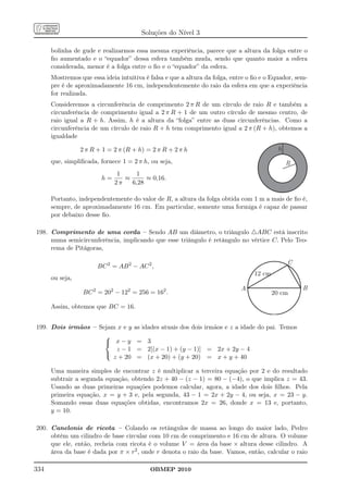 Soluções do Nível 3

      bolinha de gude e realizarmos essa mesma experiência, parece que a altura da folga entre o
      ﬁo aumentado e o “equador” dessa esfera também muda, sendo que quanto maior a esfera
      considerada, menor é a folga entre o ﬁo e o “equador” da esfera.
      Mostremos que essa ideia intuitiva é falsa e que a altura da folga, entre o ﬁo e o Equador, sem-
      pre é de aproximadamente 16 cm, independentemente do raio da esfera em que a experiência
      for realizada.
      Consideremos a circunferência de comprimento 2 π R de um círculo de raio R e também a
      circunferência de comprimento igual a 2 π R + 1 de um outro círculo de mesmo centro, de
      raio igual a R + h. Assim, h é a altura da “folga” entre as duas circunferências. Como a
      circunferência de um círculo de raio R + h tem comprimento igual a 2 π (R + h), obtemos a
      igualdade

                 2 π R + 1 = 2 π (R + h) = 2 π R + 2 π h                                    h
      que, simpliﬁcada, fornece 1 = 2 π h, ou seja,                                             R
                              1    1
                        h=      ≈      ≈ 0,16.
                             2π   6,28

      Portanto, independentemente do valor de R, a altura da folga obtida com 1 m a mais de ﬁo é,
      sempre, de aproximadamente 16 cm. Em particular, somente uma formiga é capaz de passar
      por debaixo desse ﬁo.

198. Comprimento de uma corda – Sendo AB um diâmetro, o triângulo △ABC está inscrito
     numa semicircunferência, implicando que esse triângulo é retângulo no vértice C. Pelo Teo-
     rema de Pitágoras,

                                                                                                C
                       BC 2 = AB 2 − AC 2 ,
                                                                                  12 cm
      ou seja,
                                                                             A                      B
                  BC 2 = 202 − 122 = 256 = 162 .                                          20 cm

      Assim, obtemos que BC = 16.


199. Dois irmãos – Sejam x e y       as idades atuais dos dois irmãos e z a idade do pai. Temos
                     
                      x−y            = 3
                         z−1          = 2[(x − 1) + (y − 1)] = 2x + 2y − 4
                     
                        z + 20        = (x + 20) + (y + 20) = x + y + 40

      Uma maneira simples de encontrar z é multiplicar a terceira equação por 2 e do resultado
      subtrair a segunda equação, obtendo 2z + 40 − (z − 1) = 80 − (−4), o que implica z = 43.
      Usando as duas primeiras equações podemos calcular, agora, a idade dos dois ﬁlhos. Pela
      primeira equação, x = y + 3 e, pela segunda, 43 − 1 = 2x + 2y − 4, ou seja, x = 23 − y.
      Somando essas duas equações obtidas, encontramos 2x = 26, donde x = 13 e, portanto,
      y = 10.

200. Canelonis de ricota – Colando os retângulos de massa ao longo do maior lado, Pedro
     obtém um cilindro de base circular com 10 cm de comprimento e 16 cm de altura. O volume
     que ele, então, recheia com ricota é o volume V = área da base × altura desse cilindro. A
     área da base é dada por π × r2 , onde r denota o raio da base. Vamos, então, calcular o raio

334                                        OBMEP 2010
 