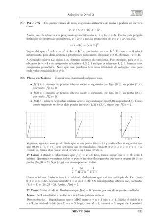 Soluções do Nível 3

207. PA e PG – Os quatro termos de uma progressão aritmética de razão r podem ser escritos
     como
                                 x, x + r, x + 2r, x + 3r.
    Assim, os três números em progressão geométrica são x, x + 2r, x + 3r. Então, pela própria
    deﬁnição de progressão geométrica, x + 2r é a média geométrica de x e x + 3r, ou seja,
                                                                                        2
                                                  x x + 3r = x + 2r .

    Segue daí que x2 + 3xr = x2 + 4xr + 4r2 e, portanto, −xr = 4r2 . O caso r = 0 não é
    interessante, pois daria origem a progressões constantes. Supondo r = 0, obtemos −x = 4r.
    Atribuindo valores não-nulos a x, obtemos soluções do problema. Por exemplo, para x = 4,
    obtemos (r = −1 e) a progressão aritmética 4, 3, 2, 1 tal que os números 4, 2, 1 formam uma
    progressão geométrica. Note que esse problema tem uma inﬁnidade de soluções, uma para
    cada valor escolhido de x = 0.

208. Plano cartesiano – Comecemos examinando alguns casos.

                  • f (1) é o número de pontos inteiros sobre o segmento que liga (0, 0) ao ponto (1, 4),
                    portanto, f (1) = 0.
                  • f (2) é o número de pontos inteiros sobre o segmento que liga (0, 0) ao ponto (2, 3),
                    portanto, f (2) = 0.
                  • f (3) é o número de pontos inteiros sobre o segmento que liga (0, 0) ao ponto (3, 6). Como
                    nesse segmento estão os dois pontos inteiros (1, 2) e (2, 4), segue que f (3) = 2.


        6                                                6                                      6
                                                                                            6                                 ..
                                                                                                                             ..
                                                                                                                           ..
                                                                                                                            .
                                                                                                                         ..
                                                                                                                          .
                                                     5                          .                                       ..
                                                                                                                        .

                                                                                                                    r
                                                                               .
                                                                             .
                                                                              .
                                                                              ..                                      ..
                                                                                                                       .
                                                                            .
                                                                             .
                                                                             .                                       ..
                                                                                                                     .
    4              .
                   .                                                       ..
                                                                                            4                      ..
                                                                                                                    .
                  .
                  .
                   .
                                                                         .
                                                                          .
                                                                          ..                                     ..
                                                                                                                  .
                 .
                  .
                  .                                                     .
                                                                         .
                                                                         .                                     ..
                                                                                                                .
                .
                 .
                 .                                                     .
                                                                       .
                                                                        .                                     ..
                                                                                                              .
                .                                                     .                                     ..
                                                                                                             .

                                                                                                          r
                .
                .                                                     .
               .
               .
               .                                                    .
                                                                     .
                                                                     .
                                                                     .                                    ...
                                                                                                           .
              .
              .                                                    ..                                     .
             .
             .
             .
              .
              .
                                                                 .
                                                                 .
                                                                  .
                                                                  ..                        2 ......
            .
            .                                                   ..                                      .
           .
            .
            .                                                  ..                                     ..
                                                                                                       .
          .
           .
           .                                                 .
                                                              .
                                                              .
                                                              .                                     ..
                                                                                                     .
          .
          .
          .                                                 .
                                                            .
                                                             .                                     ..
                                                                                                   .
                                                                                                 ..
                           -                                                        -                                              -
         .
         .                                                 .
                                                           .                                      .
        ..                                                .
                                                          .                                    ..
                                                                                                .
        .
        .                                                .
                                                         .                                    .
                                                                                              .
                1                                                            2                          1         2         3

    Vejamos, agora, o caso geral. Note que se um ponto inteiro (x, y) está sobre o segmento que
    une (0, 0) a (n, n + 3), sem ser uma das extremidades, então 0  x  n e 0  y  n + 3.
    Fixado n, temos dois casos: ou 3 divide n ou 3 não divide n.
    1o Caso: 3 divide n. Mostremos que f (n) = 2. De fato, vamos supor que n = 3k, com k
    inteiro. Queremos encontrar todos os pontos inteiros do segmento que une a origem (0, 0) ao
    ponto (3k, 3k + 3). Seja (x, y) um desses pontos. Então
                                                   x     3k      k
                                                     =        =     .
                                                   y   3k + 3   k+1
    Como a última fração acima é irredutível, deduzimos que x é um múltiplo de k e, como
    0  x  n = 3k, necessariamente x = k ou x = 2k. Os únicos pontos inteiros são, portanto,
    (k, k + 1) e (2k, 2k + 2). Assim, f (n) = 2.
    2o Caso: 3 não divide n. Mostremos que f (n) = 0. Vamos precisar do seguinte resultado.
    Lema. Se 3 não divide n, então n e n + 3 são primos entre si.
    Demonstração. Suponhamos que o MDC entre n e n + 3 seja d  1. Então d divide n e
    n + 3, portanto d divide (n + 3) − n = 3. Logo, como d  1, temos d = 3, o que não é possível,

                                                   OBMEP 2010                                                                      339
 