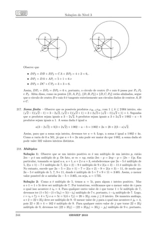 Soluções do Nível 3




                          B     D                                    B      D
                P2                                         P2


                          A      C                                   A       C
                     P1                                         P1


                                P3                                         P3


      Observe que

         • DP2 = DB + BP2 = CA + BP2 = 4 + 2 = 6,.
         • DP1 = DA + AP1 = 5 + 1 = 6 e
         • DP3 = DC + CP3 = 3 + 3 = 6.

      Assim, DP1 = DP2 = DP3 = 6 e, portanto, o círculo de centro D e raio 6 passa por P1 , P2
      e P3 . Além disso, como os pontos {D, A, P1 }, {D, B, P2 } e {D, C, P3 } estão alinhados, segue
      que o círculo de centro D e raio 6 é tangente exteriormente aos círculos dados de centros A, B
      e C.

217. Soma ﬁnita – Observe √ os possíveis produtos x2k−1 x2k , √ 1 ≤√ ≤ 2 004 inteiro, são
      √       √               que √       √               √      com      k
     ( 2 − 1)( 2 − 1) = 3 − 2 2, ( 2 + 1)( 2 + 1) = 3 + 2 2 e ( 2 − 1)( 2√ 1) = 1. Suponha
                                        √                                    +
     que a produtos sejam iguais a 3 − 2 2, b produtos sejam iguais a 3 + 2 2 e 1 002 − a − b
     produtos sejam iguais a 1. A soma dada é igual a
                     √             √                                              √
              a(3 − 2 2) + b(3 + 2 2) + 1 002 − a − b = 1 002 + 2a + 2b + 2(b − a) 2.

      Assim, para que a soma seja inteira, devemos ter a = b. Logo, a soma é igual a 1 002 + 4a.
      Como a varia de 0 a 501, já que a + b = 2a não pode ser maior do que 1 002, a soma dada só
      pode valer 502 valores inteiros distintos.

218. Múltiplos
      Solução 1: Observe que se um inteiro positivo m é um múltiplo de um inteiro p, então
      2m − p é um múltiplo de p. De fato, se m = np, então 2m − p = 2np − p = (2n − 1)p. Em
      particular, tomando m igual a a, a + 1, a + 2 e a + 3, estabelecemos que 2a − 5 é múltiplo de
      5, 2(a + 1) − 7 é múltiplo de 7, 2(a + 2) − 9 é múltiplo de 9 e 2(a + 3) − 11 é múltiplo de 11.
      No entanto, sucede que 2a − 5 = 2(a + 1) − 7 = 2(a + 2) − 9 = 2(a + 3) − 11, de modo que
      2a − 5 é múltiplo de 5, 7, 9 e 11, donde é múltiplo de 5 × 7 × 9 × 11 = 3 465. Assim, o menor
      valor possível de a satisfaz 2a − 5 = 3 465, ou seja, a = 1 735.
      Solução 2: Como a é múltiplo de 5, temos a = 5i, para algum i inteiro positivo. Mas
      a + 1 = 1 + 5i deve ser múltiplo de 7. Por tentativas, veriﬁcamos que o menor valor de i para
      o qual isso acontece é i0 = 4. Para qualquer outro valor de i que torne 1 + 5i múltiplo de 7,
      devemos ter (1+5i)−(1+5i0 ) = 5(i−i0 ) múltiplo de 7 e, portanto, i−i0 múltiplo de 7. Logo,
      i = i0 + 7j = 4 + 7j e a = 5i = 5(4 + 7j) = 20 + 35j, com j ≥ 0 inteiro. De maneira análoga,
      a + 2 = 22 + 35j deve ser múltiplo de 9. O menor valor de j para o qual isso acontece é j0 = 4,
      pois 22 + 35 × 4 = 162 é múltiplo de 9. Para qualquer outro valor de j que torne 22 + 35j
      múltiplo de 9, devemos ter (22 + 35j) − (22 + 35j0 ) = 35(j − j0 ) múltiplo de 9 e, portanto,

344                                       OBMEP 2010
 
