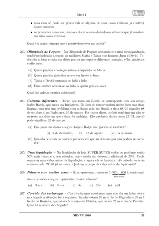 Nível 1

       • uma casa só pode ser preenchida se alguma de suas casas vizinhas já contiver
         algum número;
       • ao preencher uma casa, deve-se colocar a soma de todos os números que já constam
         em suas casas vizinhas.

     Qual é o maior número que é possível escrever na tabela?

203. Olimpíada de Pequim – Na Olimpíada de Pequim sentaram-se a uma mesa quadrada,
     conforme indicado a seguir, as mulheres Maria e Tânia e os homens Juan e David. To-
     dos são atletas e cada um deles pratica um esporte diferente: natação, vôlei, ginástica
     e atletismo.

      (a) Quem pratica a natação estava à esquerda de Maria.
      (b) Quem pratica ginástica estava em frente a Juan.
      (c) Tânia e David sentaram-se lado a lado.
      (d) Uma mulher sentou-se ao lado de quem pratica volei.

     Qual dos atletas pratica atletismo?

204. Culturas diferentes – Jorge, que mora em Recife, se corresponde com seu amigo
     inglês Ralph, que mora na Inglaterra. Os dois se compreendem muito bem nas duas
     línguas, mas têm um problema com as datas pois, no Brasil, a data 08/10 signiﬁca 08
     de outubro e, na Inglaterra, 10 de agosto. Por causa disso, os dois combinaram não se
     escrever nos dias em que a data for ambígua. Eles preferem datas como 25/03, que só
     pode signiﬁcar 25 de março.

      (a) Em quais das datas a seguir Jorge e Ralph não podem se escrever?
                   (i) 3 de dezembro        (ii) 18 de agosto     (iii) 5 de maio
      (b) Quando ocorrem os maiores períodos em que os dois amigos não podem se escre-
          ver?

205. Uma liquidação – Na liquidação da loja SUPER-SUPER todos os produtos estão
     50% mais baratos e, aos sábados, existe ainda um desconto adicional de 20%. Carla
     comprou uma calça antes da liquidação, e agora ela se lamenta: No sábado eu teria
     economizado R$ 50,40 na calça. Qual era o preço da calça antes da liquidação?

206. Número com muitos zeros – Se a representa o número 0, 000 . . . 000 1, então qual
                                                                    2009 zeros
     das expressões a seguir representa o maior número?
      (a) 3 + a      (b) 3 − a       (c) 3a          (d) 3/a    (e) a/3

207. Corrida das tartarugas – Cinco tartarugas apostaram uma corrida em linha reta e
     na chegada a situação foi a seguinte: Sininha estava 10 m atrás de Olguinha e 25 m à
     frente de Rosinha, que estava 5 m atrás de Elzinha, que estava 25 m atrás de Pulinha.
     Qual foi a ordem de chegada?


                                       OBMEP 2010                                        31
 