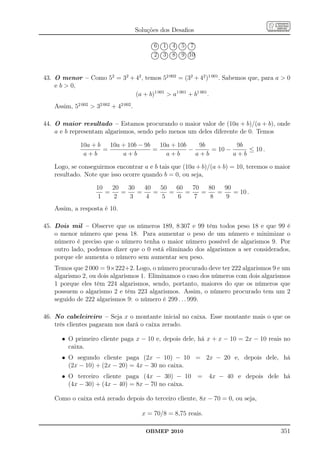 Soluções dos Desaﬁos
                                                ......... .......... ......... .......... ..........
                                                  .....       ......     ......
                                              ... ... ... ... ... ... ... ... ... ...
                                                                                      ......      ......
                                             ..
                                             .
                                             .   6
                                                 .......
                                                         . .
                                                         ..
                                                         ..  1......
                                                                     . .
                                                                     ..
                                                                     .
                                                                       .  4
                                                                          ......
                                                                                 . .
                                                                                 ..
                                                                                 .
                                             .. ... ... ... ... ... ... ... ... ...
                                             .
                                             ..                                    .  5
                                                                                      ......
                                                                                             . .
                                                                                             ..
                                                                                             .
                                                                                               .   7     .
                                                                                                         .
                                                                                                         .
                                                ....... .. ........... ........... ........... ...........
                                                                                                  ......
                                               .......... ........... ........... ........... ...........
                                                  .....       .....       .....       .....
                                              ... .... ... .... ... .... ... .... ... ....
                                                                                                  .....
                                             .
                                             .
                                             .
                                             .
                                             ..  2       ..
                                                         ..
                                                         ..  3       ..
                                                                     ..
                                                                     ..   8      ..
                                                                                 ..
                                                                                 ..
                                             .. ... ... ... ... ... ... ... ... ...   9 10   ..
                                                                                             ..
                                                                                             ..
                                                ......... ........... ........... ........... ...........
                                                 .......      ......      ......      ......      ......
                                                                                                         .
                                                                                                         .
                                                                                                         .




43. O menor – Como 52 = 32 + 42 , temos 52 002 = (32 + 42 )1 001 . Sabemos que, para a  0
    e b  0,
                             (a + b)1 001  a1 001 + b1 001 .
    Assim, 52 002  32 002 + 42 002 .

44. O maior resultado – Estamos procurando o maior valor de (10a + b)/(a + b), onde
    a e b representam algarismos, sendo pelo menos um deles diferente de 0. Temos

              10a + b   10a + 10b − 9b   10a + 10b    9b         9b
                      =                =           −     = 10 −     ≤ 10 .
               a+b          a+b            a+b       a+b        a+b

    Logo, se conseguirmos encontrar a e b tais que (10a + b)/(a + b) = 10, teremos o maior
    resultado. Note que isso ocorre quando b = 0, ou seja,

                     10   20   30   40   50   60   70   80   90
                        =    =    =    =    =    =    =    =    = 10 .
                     1    2     3    4   5    6    7    8    9
    Assim, a resposta é 10.

45. Dois mil – Observe que os números 189, 8 307 e 99 têm todos peso 18 e que 99 é
    o menor número que pesa 18. Para aumentar o peso de um número e minimizar o
    número é preciso que o número tenha o maior número possível de algarismos 9. Por
    outro lado, podemos dizer que o 0 está eliminado dos algarismos a ser considerados,
    porque ele aumenta o número sem aumentar seu peso.
    Temos que 2 000 = 9×222+2. Logo, o número procurado deve ter 222 algarismos 9 e um
    algarismo 2, ou dois algarismos 1. Eliminamos o caso dos números com dois algarismos
    1 porque eles têm 224 algarismos, sendo, portanto, maiores do que os números que
    possuem o algarismo 2 e têm 223 algarismos. Assim, o número procurado tem um 2
    seguido de 222 algarismos 9: o número é 299 . . . 999.

46. No cabeleireiro – Seja x o montante inicial no caixa. Esse montante mais o que os
    três clientes pagaram nos dará o caixa zerado.

       • O primeiro cliente paga x − 10 e, depois dele, há x + x − 10 = 2x − 10 reais no
         caixa.
       • O segundo cliente paga (2x − 10) − 10 = 2x − 20 e, depois dele, há
         (2x − 10) + (2x − 20) = 4x − 30 no caixa.
       • O terceiro cliente paga (4x − 30) − 10 = 4x − 40 e depois dele há
         (4x − 30) + (4x − 40) = 8x − 70 no caixa.

    Como o caixa está zerado depois do terceiro cliente, 8x − 70 = 0, ou seja,

                                          x = 70/8 = 8,75 reais.

                                           OBMEP 2010                                                        351
 