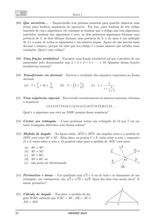 Nível 1

208. Que memória... – Esquecinaldo tem péssima memória para guardar números, mas
     ótima para lembrar sequências de operações. Por isso, para lembrar do seu código
     bancário de cinco algarismos, ele consegue se lembrar que o código não tem algarismos
     repetidos, nenhum dos algarismos é zero, os dois primeiros algarismos formam uma
     potência de 5, os dois últimos formam uma potência de 2, o do meio é um múltiplo
     de 3 e a soma de todos os algarismos é um número ímpar. Agora ele não precisa mais
     decorar o número, porque ele sabe que seu código é o maior número que satisfaz essas
     condições. Qual é esse código?

209. Uma fração irredutível – Encontre uma fração irredutível tal que o produto de seu
     numerador pelo denominador seja 2 × 3 × 4 × 5 × · · · × 10. Quantas dessas frações
     irredutíveis existem?

210. Transformar em decimal – Escreva o resultado das seguintes expressões na forma
     decimal.
               2         5                     5                         2
     (a) 7 ×     + 16 ×         (b) 5 − 2 ÷           (c) 1 +             3
               3        12                     3
                                                                1+
                                                                         1+4

211. Uma sequência especial – Escrevendo sucessivamente os números naturais, obtemos
     a sequência
                  1 2 3 4 5 6 7 8 9 10 11 12 13 14 15 16 17 18 19 20 21 22 . . .
     Qual é o algarismo que está na 2 009a posição dessa sequência?

212. Cortar um retângulo – Como podemos cortar um retângulo de 13 por 7 cm em
     treze retângulos diferentes sem deixar sobras?

213. Medida de ângulo – Na ﬁgura dada, AOD e B OY são ângulos retos e a medida de
     DOY está entre 40◦ e 50◦ . Além disso, os pontos C e Y estão sobre a reta r, enquanto
     D e E estão sobre a reta s. O possível valor para a medida de AOC está entre
      (a)   30◦ e 40◦ ;                                                                                           A
      (b)   40◦ e 50◦ ;                                                         C                                                                              D s
      (c)   50◦ e 60◦ ;
      (d)   40◦ e 60◦ ou                                                                                                       O                                   Y
      (e)   não pode ser determinado.                                             E                                                                                           r
                                                                                                                       B
                                            √
214. Perímetros e áreas – Um quadrado tem 3 + 3 cm de lado e as dimensões de um
                                   √   √      √
     retângulo, em centímetros, são 2 e 72 + 3 6. Qual dos dois tem maior área? E
     maior perímetro?
                                                                                                                     A   ..
                                                                                                                       ......
                                                                                                                     .... ....
                                                                                                                         .
                                                                                                                  ..... ......
                                                                                                                 .... .. ......
                                                                                                              .... .
                                                                                                             ... ..            ...
                                                                                                                                 ...
                                                                                                         .... .
215. Cálculo de ângulo – Encontre a medida do ân-                                                        .... .                    ....
                                                                                                                                    ....
                                                                                                        .
                                                                                                   ......
                                                                                                    ....             .
                                                                                                                     .
                                                                                                                                       ....
                                                                                                                                        ....
                                                                                                                                           ....
                                                                                              . ....
                                                                                               ....                ..
                                                                                                                    .                        ....
                                                                                                                                                ....
                                                                                           ....
                                                                                          ....                    ..
                                                                                                                   .                              ....
                                                                                                                                                     ....
     gulo B AD, sabendo que DAC = 39◦ , AB = AC e
                                                                                          .                                                            ....
                                                                                    ..
                                                                                     .....
                                                                                      ....                      .
                                                                                                                 .
                                                                                                                 ..                                       ....
                                                                                                                                                           ...
                                                                                .....
                                                                                 ...                           ..                                             ....
                                                                                                                                                              ....
                                                                           . ....
                                                                            ....                              ..
                                                                                                               .                                                  ....
                                                                                                                                                                  ....
                                                                                                                                                                      ....
                                                                                                                                                                       ....
                                                                        ....
                                                                       ....                                  .
                                                                                                             ..                                                           ..
     AD = BD.                                                        ..                                                                                                    .
                                                                   ........................................................................................
                                                                 ....
                                                                                                            .
                                                                  .........................................................................................
                                                                 .. .                                       .                                                               ...
                                                                                                                                                                             ..
                                                                B                                      D                                                                    C



32                                      OBMEP 2010
 