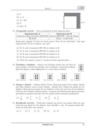 Nível 2

    (a) b
    (b) a + b
     (c) a2 + 2ab
    (d) b2                                                               a                   a+b
     (e) 2ab + b2

12. Comprando sorvete – Veja as promoções de dois supermercados:
               Supermercado A                                    Supermercado B
     6 latas de 3 litros do sorvete QUENTE               Sorvete QUENTE – lata de 3 litros
                      R$ 24,00                                  4 latas – só R$ 14,00
    Joana quer comprar 12 latas de sorvete para a festa de seu aniversário. Em qual
    supermercado ela deve comprar e por quê?

    (a) No A, pois economizará R$ 7,00 em relação ao B.
    (b) No A, pois economizará R$ 6,00 em relação ao B.
     (c) No B, pois economizará R$ 8,00 em relação ao A.
    (d) No B, pois economizará R$ 6,00 em relação ao A.
     (e) Tanto faz, porque o preço é o mesmo nos dois supermercados.

13. Cartolina e barbante – Passa-se um barbante através dos seis furos de
    uma cartolina. A frente da cartolina, com o barbante, é mostrada na ﬁgura.
    Qual das ﬁguras a seguir não pode ser o verso dessa cartolina?




    (a)                   (b)                 (c)                  (d)           (e)

14. Amigos e frações – Adriano, Bruno, César e Daniel são quatro bons amigos. Daniel
    não tinha dinheiro, mas os outros tinham. Adriano deu a Daniel um quinto do seu
    dinheiro, Bruno deu um quarto do seu dinheiro e César deu um terço do seu dinheiro.
    Cada um deu a Daniel a mesma quantia. A quantia que Daniel possui agora representa
    que fração da quantia total que seus três amigos juntos possuíam inicialmente?
           1              1              1           2             1
    (a)             (b)          (c)           (d)           (e)
          10              4              3           5             2

15. Escolhendo sorvetes – Paulo quer comprar um sorvete com quatro bolas em uma
    sorveteria que dispõe de três sabores: açaí, baunilha e cajá. De quantos modos dife-
    rentes ele pode fazer essa compra?
    (a) 6       (b) 9           (c) 12        (d) 15        (e) 18




                                             OBMEP 2010                                       37
 