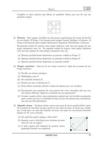 Nível 2

   Complete os cinco números que faltam no quadrado abaixo para que ele seja um
   quadrado mágico.




21. Torneio – Sete equipes, divididas em dois grupos, participaram do torneio de futebol
    do meu bairro. O Grupo 1 foi formado pelas equipes Avaqui, Botágua e Corinense. O
    Grupo 2 foi formado pelas equipes Dinossauros, Esquisitos, Flurinthians e Guaraná.
   Na primeira rodada do torneio, cada equipe enfrentou cada uma das equipes do seu
   grupo exatamente uma vez. Na segunda rodada do torneio, cada equipe enfrentou
   cada uma das equipes do outro grupo exatamente uma vez.

    (a) Quantas partidas foram disputadas na primeira rodada no Grupo 1?
    (b) Quantas partidas foram disputadas na primeira rodada no Grupo 2?
     (c) Quantas partidas foram disputadas na segunda rodada?

22. Truque numérico – Você já viu um truque numérico? Aqui vão os passos de um
    truque numérico:

     (i) Escolha um número qualquer.
    (ii) Multiplique-o por 6.
    (iii) Do resultado subtraia 21.
    (iv) Divida esse novo resultado por 3.
    (v) Desse último resultado subtraia o dobro do número que você escolheu.

    (a) Experimente essa sequência de cinco passos três vezes, iniciando cada vez com
        um número diferente. Qual foi o resultado de seu experimento?
    (b) A seguir, usando a letra x para representar o número que você escolheu no primeiro
        passo, mostre por que os resultados do item (a) não são apenas uma coincidência,
        mas sim um fato matemático.

23. Jogando sinuca – Na ﬁgura abaixo vemos uma mesa de sinuca quadriculada e parte
    da trajetória de uma bola, tacada a partir de um canto da mesa, de modo que, sempre
    que a bola bater em uma das beiradas da mesa, ela segue seu movimento formando
    ângulos de 45◦ com a beirada.

    (a) Em qual das quatro caçapas a bola cairá?
    (b) Quantas vezes a bola baterá nas beiradas da mesa
        antes de cair na caçapa?
     (c) A bola seguirá pela diagonal de quantos desses
         quadrados durante sua trajetória?


                                      OBMEP 2010                                       39
 