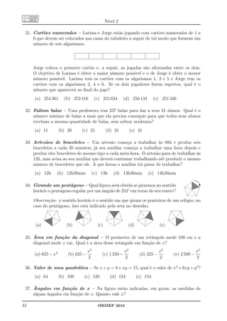 Nível 2

 31. Cartões numerados – Larissa e Jorge estão jogando com cartões numerados de 1 a
     6 que devem ser colocados nas casas do tabuleiro a seguir de tal modo que formem um
     número de seis algarismos.




     Jorge coloca o primeiro cartão e, a seguir, as jogadas são alternadas entre os dois.
     O objetivo de Larissa é obter o maior número possível e o de Jorge é obter o menor
     número possível. Larissa tem os cartões com os algarismos 1, 3 e 5 e Jorge tem os
     cartões com os algarismos 2, 4 e 6. Se os dois jogadores forem espertos, qual é o
     número que aparecerá ao ﬁnal do jogo?
     (a) 254 361      (b) 253 416         (c) 251 634      (d) 256 134       (e) 251 346

 32. Faltam balas – Uma professora tem 237 balas para dar a seus 31 alunos. Qual é o
     número mínimo de balas a mais que ela precisa conseguir para que todos seus alunos
     recebam a mesma quantidade de balas, sem sobrar nenhuma?
     (a) 11         (b) 20     (c) 21            (d) 31         (e) 41

 33. Artesãos de braceletes – Um artesão começa a trabalhar às 08h e produz seis
     braceletes a cada 20 minutos; já seu auxiliar começa a trabalhar uma hora depois e
     produz oito braceletes do mesmo tipo a cada meia hora. O artesão para de trabalhar às
     12h, mas avisa ao seu auxiliar que deverá continuar trabalhando até produzir o mesmo
     número de braceletes que ele. A que horas o auxiliar irá parar de trabalhar?
     (a) 12h     (b) 12h30min            (c) 13h     (d) 13h30min        (e) 14h30min

 34. Girando um pentágono – Qual ﬁgura será obtida se girarmos no sentido
     horário o pentágono regular por um ângulo de 252◦ em torno do seu centro?

     Observação: o sentido horário é o sentido em que giram os ponteiros de um relógio; no
     caso do pentágono, isso está indicado pela seta no desenho.



      (a)              (b)                 (c)               (d)                (e)

 35. Área em função da diagonal – O perímetro de um retângulo mede 100 cm e a
     diagonal mede x cm. Qual é a área desse retângulo em função de x?
                                    x2                     x2                   x2                  x2
     (a) 625 − x2       (b) 625 −            (c) 1 250 −            (d) 225 −         (e) 2 500 −
                                    2                      2                    2                   2

 36. Valor de uma quadrática – Se x + y = 8 e xy = 15, qual é o valor de x2 + 6xy + y 2 ?
     (a) 64         (b) 109     (c) 120            (d) 124         (e) 154

 37. Ângulos em função de x – Na ﬁgura estão indicadas, em graus, as medidas de
     alguns ângulos em função de x. Quanto vale x?

42                                         OBMEP 2010
 