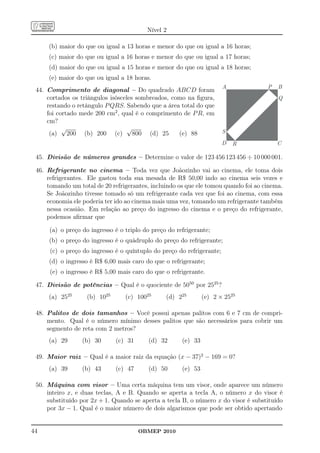 Nível 2

     (b) maior do que ou igual a 13 horas e menor do que ou igual a 16 horas;
     (c) maior do que ou igual a 16 horas e menor do que ou igual a 17 horas;
     (d) maior do que ou igual a 15 horas e menor do que ou igual a 18 horas;
     (e) maior do que ou igual a 18 horas.
                                                                        A            P   B
 44. Comprimento de diagonal – Do quadrado ABCD foram
     cortados os triângulos isósceles sombreados, como na ﬁgura,                         Q
     restando o retângulo P QRS. Sabendo que a área total do que
     foi cortado mede 200 cm2 , qual é o comprimento de P R, em
     cm?
           √                       √
      (a) 200 (b) 200 (c) 800 (d) 25                (e) 88              S
                                                                        D   R            C

 45. Divisão de números grandes – Determine o valor de 123 456 123 456 ÷ 10 000 001.

 46. Refrigerante no cinema – Toda vez que Joãozinho vai ao cinema, ele toma dois
     refrigerantes. Ele gastou toda sua mesada de R$ 50,00 indo ao cinema seis vezes e
     tomando um total de 20 refrigerantes, incluindo os que ele tomou quando foi ao cinema.
     Se Joãozinho tivesse tomado só um refrigerante cada vez que foi ao cinema, com essa
     economia ele poderia ter ido ao cinema mais uma vez, tomando um refrigerante também
     nessa ocasião. Em relação ao preço do ingresso do cinema e o preço do refrigerante,
     podemos aﬁrmar que

      (a) o preço do ingresso é o triplo do preço do refrigerante;
     (b) o preço do ingresso é o quádruplo do preço do refrigerante;
      (c) o preço do ingresso é o quíntuplo do preço do refrigerante;
     (d) o ingresso é R$ 6,00 mais caro do que o refrigerante;
      (e) o ingresso é R$ 5,00 mais caro do que o refrigerante.

 47. Divisão de potências – Qual é o quociente de 5050 por 2525 ?
     (a) 2525       (b) 1025      (c) 10025      (d) 225        (e) 2 × 2525

 48. Palitos de dois tamanhos – Você possui apenas palitos com 6 e 7 cm de compri-
     mento. Qual é o número mínimo desses palitos que são necessários para cobrir um
     segmento de reta com 2 metros?
     (a) 29       (b) 30       (c) 31      (d) 32      (e) 33

 49. Maior raiz – Qual é a maior raiz da equação (x − 37)2 − 169 = 0?
     (a) 39       (b) 43       (c) 47      (d) 50      (e) 53

 50. Máquina com visor – Uma certa máquina tem um visor, onde aparece um número
     inteiro x, e duas teclas, A e B. Quando se aperta a tecla A, o número x do visor é
     substituído por 2x + 1. Quando se aperta a tecla B, o número x do visor é substituído
     por 3x − 1. Qual é o maior número de dois algarismos que pode ser obtido apertando


44                                      OBMEP 2010
 