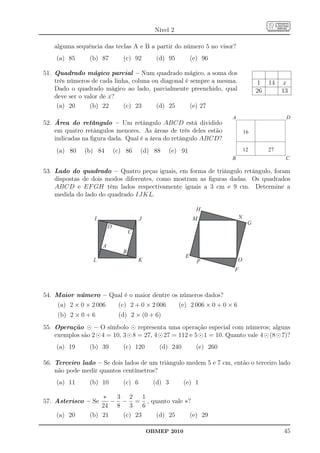 Nível 2

    alguma sequência das teclas A e B a partir do número 5 no visor?
    (a) 85       (b) 87           (c) 92        (d) 95          (e) 96

51. Quadrado mágico parcial – Num quadrado mágico, a soma dos
    três números de cada linha, coluna ou diagonal é sempre a mesma.                        1   14   x
    Dado o quadrado mágico ao lado, parcialmente preenchido, qual                          26        13
    deve ser o valor de x?
     (a) 20      (b) 22      (c) 23     (d) 25       (e) 27
                                                                             A                        D
52. Área do retângulo – Um retângulo ABCD está dividido
    em quatro retângulos menores. As áreas de três deles estão                        16
    indicadas na ﬁgura dada. Qual é a área do retângulo ABCD?
    (a) 80     (b) 84          (c) 86     (d) 88     (e) 91                           12        27
                                                                             B                        C

53. Lado do quadrado – Quatro peças iguais, em forma de triângulo retângulo, foram
    dispostas de dois modos diferentes, como mostram as ﬁguras dadas. Os quadrados
    ABCD e EF GH têm lados respectivamente iguais a 3 cm e 9 cm. Determine a
    medida do lado do quadrado IJKL.

                                                                  H
                   I                      J                     M                 N
                                                                                       G
                           D
                                      C

                       A
                                  B
                                                            E
                  L                       K                       P               O
                                                                              F



54. Maior número – Qual é o maior dentre os números dados?
     (a) 2 × 0 × 2 006          (c) 2 + 0 × 2 006         (e) 2 006 × 0 + 0 × 6
     (b) 2 × 0 + 6              (d) 2 × (0 + 6)
55. Operação ⊙ – O símbolo ⊙ representa uma operação especial com números; alguns
    exemplos são 2 ⊙ 4 = 10, 3 ⊙ 8 = 27, 4 ⊙ 27 = 112 e 5 ⊙ 1 = 10. Quanto vale 4 ⊙ (8 ⊙ 7)?
    (a) 19       (b) 39           (c) 120        (d) 240          (e) 260

56. Terceiro lado – Se dois lados de um triângulo medem 5 e 7 cm, então o terceiro lado
    não pode medir quantos centímetros?
    (a) 11       (b) 10           (c) 6        (d) 3       (e) 1

                     ∗   3 2     1
57. Asterisco – Se      − − = , quanto vale ∗?
                     24 8 3      6
    (a) 20       (b) 21   (c) 23   (d) 25     (e) 29

                                              OBMEP 2010                                             45
 