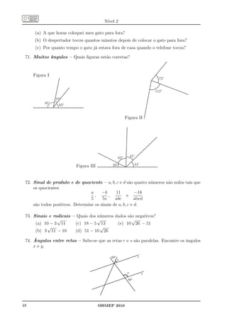 Nível 2

     (a) A que horas coloquei meu gato para fora?
     (b) O despertador tocou quantos minutos depois de colocar o gato para fora?
      (c) Por quanto tempo o gato já estava fora de casa quando o telefone tocou?

 71. Muitos ângulos – Quais ﬁguras estão corretas?


     Figura I
                                                                              72º


                                                                            112º

                18º
          95º     63º


                                                         Figura II




                                                   62º        45º

                                             29º                44º
                          Figura III


 72. Sinal de produto e de quociente – a, b, c e d são quatro números não nulos tais que
     os quocientes
                                  a     −b     11          −18
                                    ,      ,          e
                                  5     7a     abc         abcd
     são todos positivos. Determine os sinais de a, b, c e d.

 73. Sinais e radicais – Quais dos números dados são negativos?
                √                  √               √
      (a) 10 − 3 11     (c) 18 − 5 13       (e) 10 26 − 51
           √                        √
      (b) 3 11 − 10     (d) 51 − 10 26

 74. Ângulos entre retas – Sabe-se que as retas r e s são paralelas. Encontre os ângulos
     x e y.

                                            60°                     r
                                                  x


                                                          y             s
                                                          80°




48                                     OBMEP 2010
 