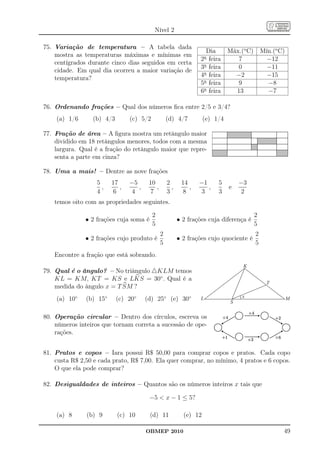 Nível 2

75. Variação de temperatura – A tabela dada
                                                                    Dia       Máx.(o C)       Mín.(o C)
    mostra as temperaturas máximas e mínimas em                    a
                                                                  2 feira        7              −12
    centígrados durante cinco dias seguidos em certa
                                                                  3a feira       0              −11
    cidade. Em qual dia ocorreu a maior variação de
                                                                  4a feira      −2              −15
    temperatura?
                                                                  5a feira       9              −8
                                                                  6a feira      13              −7

76. Ordenando frações – Qual dos números ﬁca entre 2/5 e 3/4?
    (a) 1/6      (b) 4/3        (c) 5/2            (d) 4/7          (e) 1/4

77. Fração de área – A ﬁgura mostra um retângulo maior
    dividido em 18 retângulos menores, todos com a mesma
    largura. Qual é a fração do retângulo maior que repre-
    senta a parte em cinza?

78. Uma a mais! – Dentre as nove frações
                   5     17     −5      10         2      14     −1      5         −3
                     ,      ,      ,       ,         ,       ,      ,         e
                   4      6      4      7          3      8      3       3          2
    temos oito com as propriedades seguintes.

                                          2                                               2
               • 2 frações cuja soma é                   • 2 frações cuja diferença é
                                          5                                               5
                                               2                                          2
               • 2 frações cujo produto é                • 2 frações cujo quociente é
                                               5                                          5
    Encontre a fração que está sobrando.
                                                                                    K
79. Qual é o ângulo? – No triângulo △KLM temos
    KL = KM, KT = KS e LKS = 30◦ . Qual é a
                                                                                                T
    medida do ângulo x = T SM ?
                                                                                   x
    (a) 10◦    (b) 15◦     (c) 20◦     (d) 25◦ (e) 30◦            L
                                                                               S
                                                                                                          M


80. Operação circular – Dentro dos círculos, escreva os
    números inteiros que tornam correta a sucessão de ope-
    rações.


81. Pratos e copos – Iara possui R$ 50,00 para comprar copos e pratos. Cada copo
    custa R$ 2,50 e cada prato, R$ 7,00. Ela quer comprar, no mínimo, 4 pratos e 6 copos.
    O que ela pode comprar?

82. Desigualdades de inteiros – Quantos são os números inteiros x tais que

                                        −5  x − 1 ≤ 5?

    (a) 8      (b) 9       (c) 10        (d) 11            (e) 12

                                       OBMEP 2010                                                     49
 