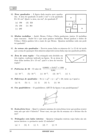 Nível 2

 83. Nove quadrados – A ﬁgura dada mostra nove quadra-
     dos. A área do quadrado A mede 1 cm2 e a do quadrado
     B é 81 cm2 . Qual é a área, em cm2 , do quadrado I?
      (a) 196      (d) 324
      (b) 256      (e) 361
      (c) 289


 84. Muitas medalhas – André, Bruno, Celina e Dalva ganharam, juntos, 21 medalhas
     num concurso. André foi o que mais ganhou medalhas, Bruno ganhou o dobro de
     Celina e Dalva ganhou três a mais do que Bruno. Quantas medalhas cada um pode
     ter ganhado?

 85. As somas são quadrados – Escreva numa linha os números de 1 a 15 de tal modo
     que a soma de quaisquer dois números adjacentes nessa linha seja um quadrado perfeito.

 86. Área de uma região – Um retângulo está dividido em
     três regiões, conforme indicado na ﬁgura. Se as áreas de
     duas delas medem 24 e 13 cm2 , qual é a área da terceira
     região?

                                  0,00001 × (0,01)2 × 1 000
 87. Potências de 10 – O valor de                           é:
                                           0,001
     (a) 10−1 ;      (b) 10−2 ;        (c) 10−3 ;                                       (d) 10−4 ;                      (e) 1.

 88. Diferença de quadrados – Se (x + y)2 − (x − y)2 = 20, então xy é igual a:
     (a) 0;       (b) 1;      (c) 2;         (d) 5;                                             (e) 10.

 89. Um quadrilátero – O quadrilátero ABCD da ﬁgura é um paralelogramo?
                                                                                                                 .
                                                                                                                 .
                                                                                                                .
                                                                                                                .
                                                                                                                .
                                                                                                                .
                                                                                                                .
                                                                                                                .
                                                                                                               . ..
                                                                                                               ......
                                                                                                               ....
                                                                                                           ....
                                                                                                           ....
                                                                                                              .
                                                                                                       ..... .
                                                                                                      .......
                                                      .                                            .... ..
                                                                                                  .... ◦.     .
                                                                                              ....
                                                                                             ....
                                                                                         .... 45 .
                                                      .
                                                      .                                                      .
                                                                                                             .
                                                     .
                                                     .                                    ....               .
                                                                                                             .
                                                     .
                                                     .                                ....
                                                                                     ....                   .
                                                    ..                            ....
                                                                                 ....                       .
                                                                                                            .
                                                    .
                                                    .                         ....
                                                                             ....                           .
                                                                                                            .
                                                   ..                     ....
                                                                         ....                              ..
                                                   .                  ....
                                                                     ....                                  .
                                                                                                           .
                                                                                                            C
                                                   .              ....
                                                   .        ◦... ....                                      .
                                                  ... 45..
                                                   .                                                      .
                                                  .
                                                  .           ....
                                                              .
                                                                                    ............ .
                                                                                                  .......
                                                                                                   ........
                                                                                                          .
                                                  ..      ....
                                                  . .. ....                         ............ .
                                                 . ......
                                                      .                ............
                                                 . ...... ..................                             .
                                                 . .... ..............
                                          B      ...............
                                                ........
                                                . .   .
                                                                ◦                                       .
                                                                                                         .
                                                                                                         .
                                                                                                         .
                                                                                                         .
                                               ... 115
                                                . ..
                                                .                                                       .
                                                                                                        .
                                               ....
                                                .
                                                .                                                       .
                                                                                                        .
                                                                                                        .
                                               .
                                               .                                                       .
                                                                                                       .
                                              .
                                              .                                                        .
                                                                                                       .
                                              .
                                              .                                                       ..
                                              .                                                       .
                                             .
                                             .
                                             .           ◦
                                            . ..65 .................
                                            ..
                                            ....
                                            ..
                                                                    ............
                                                                                  ............
                                                                                 ............
                                                                                                ......
                                                                                               ......
                                                                                                      .
                                                                                                        D
                                            . ..
                                           . . ............
                                           ..................
                                           ............
                                            .
                                         A

 90. Sexta-feira treze – Qual é o número máximo de sexta-feiras treze que podem ocorrer
     num ano que não é bissexto? Nesse caso, em que dia da semana cai o décimo dia do
     ano?

 91. Triângulos com lados inteiros – Quantos triângulos existem cujos lados são nú-
     meros inteiros e o perímetro mede 12 unidades?
     (a) 1        (b) 3      (c) 5       (d) 7                                      (e) 9


50                                       OBMEP 2010
 