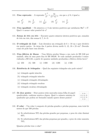 Nível 2

                                         a−2    4a
111. Uma expressão – A expressão             × −1 −3 , em que a = 0, é igual a:
                                          a5  (2 a)
           a3           2             1                a5           2
     (a)      ;   (b)      ;   (c)       ;       (d)      ;   (e)      .
           2            a3           2a3               2            a5

112. Uma igualdade – Os números a e b são inteiros positivos que satisfazem 96a2 = b3 .
     Qual é o menor valor possível de a?

113. Somas de três em três – Encontre quatro números inteiros positivos que, somados
     de três em três, dão somas 6, 7, 8 e 9.

114. O retângulo do Luís – Luís desenhou um retângulo de 6 × 10 cm e quer dividi-lo
     em quatro partes. As áreas das 4 partes devem medir 8, 12, 16 e 24 cm2 . Desenhe
     como ele pode fazer essa divisão.

115. Uma fábrica de blusas – Uma fábrica produz blusas a um custo de R$ 2,00 por
     unidade, além de uma parte ﬁxa de R$ 500,00. Se cada unidade produzida é comer-
     cializada a R$ 2,50, a partir de quantas unidades produzidas a fábrica obtém lucro?

     (a) 250      (b) 500       (c) 1 000         (d) 1 200     (e) 1 500

116. Existência de triângulos – Qual dos seguintes triângulos não pode existir?

     (a) triângulo agudo isósceles
     (b) triângulo retângulo isósceles
      (c) triângulo retângulo obtusângulo
     (d) triângulo retângulo escaleno
      (e) triângulo escaleno obtusângulo


117. Os doze pontos – Doze pontos estão marcados numa folha de papel                r r
     quadriculado, conforme mostra a ﬁgura. Qual é o número máximo de             r r r r
                                                                                  r r r r
     quadrados que podem ser formados unindo quatro desses pontos?                  r r



118. O colar – Um colar é composto de pérolas grandes e pérolas pequenas, num total de
     menos do que 500 pérolas.

     (a) Se substituirmos 70% das pérolas grandes por pequenas, o peso do colar diminui
         60%.
     (b) Se substituirmos 60% das pérolas pequenas por grandes, o peso do colar aumenta
         70%.

     Quantas pérolas tem o colar?


                                         OBMEP 2010                                     53
 