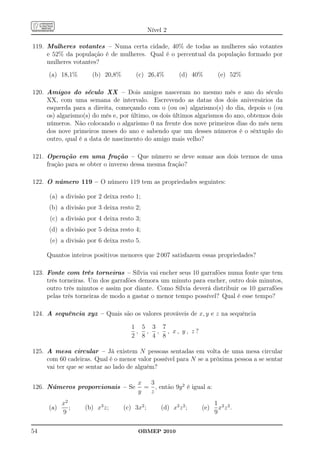 Nível 2

119. Mulheres votantes – Numa certa cidade, 40% de todas as mulheres são votantes
     e 52% da população é de mulheres. Qual é o percentual da população formado por
     mulheres votantes?
     (a) 18,1%        (b) 20,8%       (c) 26,4%           (d) 40%       (e) 52%

120. Amigos do século XX – Dois amigos nasceram no mesmo mês e ano do século
     XX, com uma semana de intervalo. Escrevendo as datas dos dois aniversários da
     esquerda para a direita, começando com o (ou os) algarismo(s) do dia, depois o (ou
     os) algarismo(s) do mês e, por último, os dois últimos algarismos do ano, obtemos dois
     números. Não colocando o algarismo 0 na frente dos nove primeiros dias do mês nem
     dos nove primeiros meses do ano e sabendo que um desses números é o sêxtuplo do
     outro, qual é a data de nascimento do amigo mais velho?

121. Operação em uma fração – Que número se deve somar aos dois termos de uma
     fração para se obter o inverso dessa mesma fração?

122. O número 119 – O número 119 tem as propriedades seguintes:

      (a) a divisão por 2 deixa resto 1;
      (b) a divisão por 3 deixa resto 2;
      (c) a divisão por 4 deixa resto 3;
      (d) a divisão por 5 deixa resto 4;
      (e) a divisão por 6 deixa resto 5.

     Quantos inteiros positivos menores que 2 007 satisfazem essas propriedades?

123. Fonte com três torneiras – Sílvia vai encher seus 10 garrafões numa fonte que tem
     três torneiras. Um dos garrafões demora um minuto para encher, outro dois minutos,
     outro três minutos e assim por diante. Como Sílvia deverá distribuir os 10 garrafões
     pelas três torneiras de modo a gastar o menor tempo possível? Qual é esse tempo?

124. A sequência xyz – Quais são os valores prováveis de x, y e z na sequência

                                     1 5 3 7
                                      , , , , x, y, z?
                                     2 8 4 8

125. A mesa circular – Já existem N pessoas sentadas em volta de uma mesa circular
     com 60 cadeiras. Qual é o menor valor possível para N se a próxima pessoa a se sentar
     vai ter que se sentar ao lado de alguém?

                                       x  3
126. Números proporcionais – Se          = , então 9y 2 é igual a:
                                       y  z
           x2                                                          1 2 2
     (a)      ;    (b) x3 z;      (c) 3x2 ;       (d) x2 z 2 ;   (e)     xz .
           9                                                           9

54                                     OBMEP 2010
 