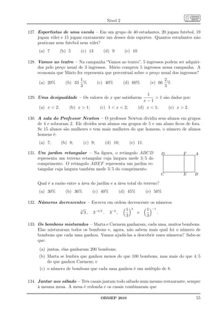 Nível 2

127. Esportistas de uma escola – Em um grupo de 40 estudantes, 20 jogam futebol, 19
     jogam vôlei e 15 jogam exatamente um desses dois esportes. Quantos estudantes não
     praticam nem futebol nem vôlei?
     (a) 7        (b) 5      (c) 13      (d) 9       (e) 10

128. Vamos ao teatro – Na campanha “Vamos ao teatro”, 5 ingressos podem ser adquiri-
     dos pelo preço usual de 3 ingressos. Mário comprou 5 ingressos nessa campanha. A
     economia que Mário fez representa que percentual sobre o preço usual dos ingressos?
                             1                                                        2
     (a) 20%        (b) 33     %       (c) 40%       (d) 60%          (e) 66            %
                             3                                                        3
                                                                    1
129. Uma desigualdade – Os valores de x que satisfazem                  1 são dados por:
                                                                   x−1
     (a) x  2;       (b) x  1;        (c) 1  x  2;        (d) x  1;                           (e) x  2.

130. A sala do Professor Newton – O professor Newton dividiu seus alunos em grupos
     de 4 e sobraram 2. Ele dividiu seus alunos em grupos de 5 e um aluno ﬁcou de fora.
     Se 15 alunos são mulheres e tem mais mulheres do que homens, o número de alunos
     homens é:
     (a) 7;       (b) 8;      (c) 9;      (d) 10;        (e) 11.

131. Um jardim retangular – Na ﬁgura, o retângulo ABCD                     D...............................................................................F.........................................A
                                                                            ..
                                                                            ..
                                                                            ..                                                                             ...
                                                                                                                                                           ....
                                                                                                                                                           .
                                                                                                                                                           .
                                                                                                                                                           .
     representa um terreno retangular cuja largura mede 3/5 do
                                                                            .
                                                                            .   .                                         .
                                                                                                                          .                    .
                                                                                                                                               .           .
                                                                                .
                                                                                .
                                                                                .                                         .
                                                                                                                          .                    .
                                                                                                                                               .
                                                                                .
                                                                                .                                         .
                                                                                                                          .
                                                                                                                          .                    .
                                                                                                                                               .
                                                                                                                                               .
                                                                                .
                                                                                .
                                                                                .                                         .
                                                                                                                          .
                                                                                                                          .                    .
                                                                                                                                               .
                                                                                                                                               .
                                                                                .
                                                                                .
                                                                                .                                         .
                                                                                                                          .
                                                                                                                          .                    .
                                                                                                                                               .
                                                                                                                                               .
     comprimento. O retângulo ABEF representa um jardim re-
                                                                                .
                                                                                .
                                                                                .                                         .
                                                                                                                          .
                                                                                                                          .                    .
                                                                                                                                               .
                                                                                                                                               .
                                                                                .
                                                                                .
                                                                                .                                         .
                                                                                                                          .
                                                                                                                          .                    .
                                                                                                                                               .
                                                                                                                                               .
                                                                                .
                                                                                .
                                                                                .                                         .
                                                                                                                          .
                                                                                                                          .                    .
                                                                                                                                               .
                                                                                                                                               .
                                                                                .
                                                                                .
                                                                                .                                         .
                                                                                                                          .
                                                                                                                          .                    .
                                                                                                                                               .
                                                                                                                                               .
                                                                                .
                                                                                .
                                                                                .                                         .
                                                                                                                          .
                                                                                                                          .                    .
                                                                                                                                               .
                                                                                                                                               .
     tangular cuja largura também mede 3/5 do comprimento.
                                                                                .
                                                                                .                                         .
                                                                                                                          .
                                                                                                                          .                    .
                                                                                                                                               .
                                                                                                                                               .
                                                                                .
                                                                                .
                                                                                .                                         .
                                                                                                                          .
                                                                                                                          .                    .
                                                                                                                                               .
                                                                                                                                               .
                                                                                .
                                                                                .
                                                                                .                                         .
                                                                                                                          .
                                                                                                                          .                    .
                                                                                                                                               .
                                                                                                                                               .
                                                                                .
                                                                                .                                         .
                                                                                                                          .
                                                                                                                          .
                                                                                ................................................................
                                                                                                                                               .
                                                                                                                                               .
                                                                                ................................................................
                                                                                 .
                                                                           C                                                                        E                                     B

     Qual é a razão entre a área do jardim e a área total do terreno?
     (a) 30%        (b) 36%        (c) 40%       (d) 45%           (e) 50%

132. Números decrescentes – Escreva em ordem decrescente os números
                      √                     1 3        1 −1
                         3 , 3−2/3 , 3−2 ,
                       5
                                                  e         .
                                            3          3

133. Os bombons misturados – Marta e Carmem ganharam, cada uma, muitos bombons.
     Elas misturaram todos os bombons e, agora, não sabem mais qual foi o número de
     bombons que cada uma ganhou. Vamos ajudá-las a descobrir esses números? Sabe-se
     que:
     (a) juntas, elas ganharam 200 bombons;
     (b) Marta se lembra que ganhou menos do que 100 bombons, mas mais do que 4/5
         do que ganhou Carmem; e
      (c) o número de bombons que cada uma ganhou é um múltiplo de 8.

134. Jantar aos sábado – Três casais jantam todo sábado num mesmo restaurante, sempre
     à mesma mesa. A mesa é redonda e os casais combinaram que

                                        OBMEP 2010                                                                                                                                            55
 