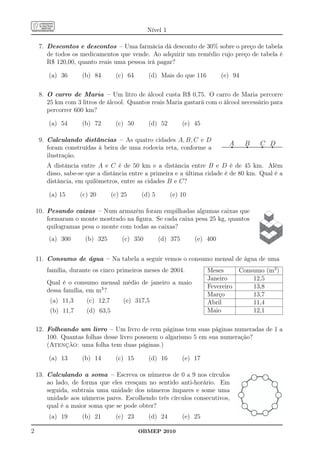 Nível 1

     7. Descontos e descontos – Uma farmácia dá desconto de 30% sobre o preço de tabela
        de todos os medicamentos que vende. Ao adquirir um remédio cujo preço de tabela é
        R$ 120,00, quanto reais uma pessoa irá pagar?

        (a) 36      (b) 84        (c) 64       (d) Mais do que 116          (e) 94

     8. O carro de Maria – Um litro de álcool custa R$ 0,75. O carro de Maria percorre
        25 km com 3 litros de álcool. Quantos reais Maria gastará com o álcool necessário para
        percorrer 600 km?

        (a) 54      (b) 72        (c) 50       (d) 52        (e) 45

     9. Calculando distâncias – As quatro cidades A, B, C e D
                                                                              A      B   C D
        foram construídas à beira de uma rodovia reta, conforme a
        ilustração.
       A distância entre A e C é de 50 km e a distância entre B e D é de 45 km. Além
       disso, sabe-se que a distância entre a primeira e a última cidade é de 80 km. Qual é a
       distância, em quilômetros, entre as cidades B e C?

        (a) 15      (c) 20       (c) 25    (d) 5         (e) 10

    10. Pesando caixas – Num armazém foram empilhadas algumas caixas que
        formaram o monte mostrado na ﬁgura. Se cada caixa pesa 25 kg, quantos
        quilogramas pesa o monte com todas as caixas?
        (a) 300      (b) 325         (c) 350       (d) 375        (e) 400


    11. Consumo de água – Na tabela a seguir vemos o consumo mensal de água de uma
       família, durante os cinco primeiros meses de 2004.             Meses       Consumo (m3 )
                                                                      Janeiro         12,5
       Qual é o consumo mensal médio de janeiro a maio
                                                                      Fevereiro       13,8
       dessa família, em m3 ?
                                                                      Março           13,7
         (a) 11,3     (c) 12,7       (e) 317,5                        Abril           11,4
         (b) 11,7     (d) 63,5                                        Maio            12,1

    12. Folheando um livro – Um livro de cem páginas tem suas páginas numeradas de 1 a
        100. Quantas folhas desse livro possuem o algarismo 5 em sua numeração?
        (Atenção: uma folha tem duas páginas.)

        (a) 13      (b) 14        (c) 15       (d) 16        (e) 17

    13. Calculando a soma – Escreva os números de 0 a 9 nos círculos
        ao lado, de forma que eles cresçam no sentido anti-horário. Em
        seguida, subtraia uma unidade dos números ímpares e some uma
        unidade aos números pares. Escolhendo três círculos consecutivos,
        qual é a maior soma que se pode obter?
        (a) 19      (b) 21        (c) 23       (d) 24        (e) 25

2                                          OBMEP 2010
 