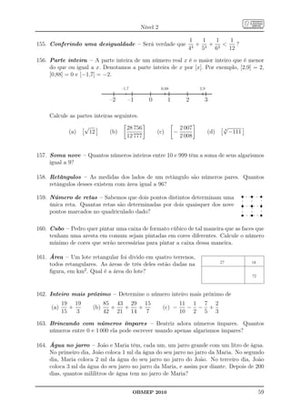 Nível 2

                                                                       1    1  1   1
155. Conferindo uma desigualdade – Será verdade que                     3
                                                                          + 3+ 3     ?
                                                                       4   5  6    12

156. Parte inteira – A parte inteira de um número real x é o maior inteiro que é menor
     do que ou igual a x. Denotamos a parte inteira de x por [x]. Por exemplo, [2,9] = 2,
     [0,88] = 0 e [−1,7] = −2.

                                      –1,7               0,88               2,9

                                –2       –1       0         1         2       3

     Calcule as partes inteiras seguintes.
                    √                   28 756                      2 007                √
             (a)        12      (b)                   (c)       −                 (d)    3
                                                                                             −111
                                        12 777                      2 008


157. Soma nove – Quantos números inteiros entre 10 e 999 têm a soma de seus algarismos
     igual a 9?

158. Retângulos – As medidas dos lados de um retângulo são números pares. Quantos
     retângulos desses existem com área igual a 96?

159. Número de retas – Sabemos que dois pontos distintos determinam uma
     única reta. Quantas retas são determinadas por dois quaisquer dos nove
     pontos marcados no quadriculado dado?

160. Cubo – Pedro quer pintar uma caixa de formato cúbico de tal maneira que as faces que
     tenham uma aresta em comum sejam pintadas em cores diferentes. Calcule o número
     mínimo de cores que serão necessárias para pintar a caixa dessa maneira.

161. Área – Um lote retangular foi divido em quatro terrenos,
                                                                                        27
     todos retangulares. As áreas de três deles estão dadas na                                      18

     ﬁgura, em km2 . Qual é a área do lote?
                                                                                                    72



162. Inteiro mais próximo – Determine o número inteiro mais próximo de
           19 19               85 43 29 15                          11 1 7 2
     (a)      +          (b)     +  +   +                (c) −        − − +
           15   3              42 21 14   7                         10 2 5 3

163. Brincando com números ímpares – Beatriz adora números ímpares. Quantos
     números entre 0 e 1 000 ela pode escrever usando apenas algarismos ímpares?

164. Água no jarro – João e Maria têm, cada um, um jarro grande com um litro de água.
     No primeiro dia, João coloca 1 ml da água do seu jarro no jarro da Maria. No segundo
     dia, Maria coloca 2 ml da água do seu jarro no jarro do João. No terceiro dia, João
     coloca 3 ml da água do seu jarro no jarro da Maria, e assim por diante. Depois de 200
     dias, quantos mililitros de água tem no jarro de Maria?


                                             OBMEP 2010                                                  59
 