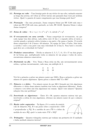 Nível 2

165. Formiga no cubo – Uma formiga parte de um vértice de um cubo, andando somente
     ao longo das arestas, até voltar ao vértice inicial, não passando duas vezes por nenhum
     vértice. Qual é o passeio de maior comprimento que essa formiga pode fazer?

166. Promoção – Em uma promoção, Joana comprou blusas por R$ 15,00 cada uma e
     calças por R$ 17,00 cada uma, gastando, ao todo, R$ 143,00. Quantas blusas e calças
     Joana comprou?

167. Soma de cubos – Se x + y = 1 e x2 + y 2 = 2, calcule x3 + y 3 .

168. O revezamento em uma corrida – Numa competição de revezamento, em que
     cada equipe tem dois atletas, cada atleta corre 21 km e o segundo atleta só inicia a
     corrida quando o primeiro atleta termina a sua parte e lhe passa o bastão. O recorde
     dessa competição é de 2 horas e 48 minutos. Na equipe de João e Carlos, João inicia
     a corrida e corre a sua parte com uma velocidade de 12 km/h. Para bater o recorde,
     qual deve ser a velocidade de Carlos?

169. Produtos consecutivos – Divida os números 2, 3, 5, 7, 11, 13 e 17 em dois grupos
     de tal forma que, multiplicando todos os números de um grupo e todos do outro,
     encontremos números consecutivos.

170. Distraindo na ﬁla – Vivi, Tânia e Rosa estão em ﬁla, não necessariamente nessa
     ordem, e gritam sucessivamente, cada uma, um múltiplo de 3.

                                          3    6     9
                                         12    15    18
                                          .
                                          .     .
                                                .     .
                                                      .
                                          .     .     .

     Vivi foi a primeira a gritar um número maior que 2 003 e Rosa a primeira a gritar um
     número de quatro algarismos. Quem gritou o número 666? E o 888?

171. Número e o dobro – Um número menor do que 200 é formado por três algarismos
     diferentes e o dobro desse número também tem todos os algarismos diferentes. Ainda,
     o número e seu dobro não têm algarismos em comum. Qual é esse número? Quantas
     soluções têm esse problema?

172. Invertendo os algarismos – Entre 10 e 99, quantos números existem tais que,
     invertendo a ordem de seus algarismos, obtemos um número maior do que o número
     original?

173. Razão entre segmentos – Na ﬁgura, O é o centro do semicír-                       R
     culo de diâmetro P Q, R é um ponto sobre o semicírculo e RM
                                                 ⌢
     é perpendicular a P Q. Se a medida do arco P R é o dobro da
                     ⌢
     medida do arco RQ, qual é a razão entre P M e M Q?
                                                                        P        O   M    Q

174. Triângulos – Quantos triângulos existem que tenham um perímetro de 15 unidades
     e lados medindo números inteiros?

60                                    OBMEP 2010
 