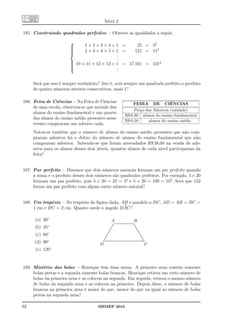 Nível 2

185. Construindo quadrados perfeitos – Observe as igualdades a seguir.
                       
                       
                              1×2×3×4+1 =                                                                         25 = 52
                       
                              2×3×4×5+1 =                                                                        121 = 112
                       
                                      .
                                       .
                                       .
                       
                        10 × 11 × 12 × 13 + 1 = 17.161 = 1312
                       
                       
                       
                                            .
                                             .
                                             .

     Será que isso é sempre verdadeiro? Isto é, será sempre um quadrado perfeito o produto
     de quatro números inteiros consecutivos, mais 1?

186. Feira de Ciências – Na Feira de Ciências                                                  FEIRA DE CIÊNCIAS
     de uma escola, observou-se que metade dos
                                                                                               Preço dos Adesivos (unidade)
     alunos do ensino fundamental e um quarto
                                                                                          R$ 0,30 alunos do ensino fundamental
     dos alunos do ensino médio presentes nesse
                                                                                          R$ 0,50     alunos do ensino médio
     evento compraram um adesivo cada.
     Notou-se também que o número de alunos do ensino médio presentes que não com-
     praram adesivos foi o dobro do número de alunos do ensino fundamental que não
     compraram adesivos. Sabendo-se que foram arrecadados R$ 38,00 na venda de ade-
     sivos para os alunos desses dois níveis, quantos alunos de cada nível participaram da
     feira?


187. Par perfeito – Dizemos que dois números naturais formam um par perfeito quando
     a soma e o produto desses dois números são quadrados perfeitos. Por exemplo, 5 e 20
     formam um par perfeito, pois 5 + 20 = 25 = 52 e 5 × 20 = 100 = 102 . Será que 122
     forma um par perfeito com algum outro número natural?


188. Um trapézio – No trapézio da ﬁgura dada, AB é paralelo a DC, AD = AB = BC =
     1 cm e DC = 2 cm. Quanto mede o ângulo DAC?

      (a) 30◦                                             A                                                    B
                                                                ..........................................
                                                               ..
                                                                 ........................................
                                                                                                         ..
            ◦                                                 ..
     (b) 45                                                  ..                                           ..
                                                                                                           .
                                                            ..                                              ..
                                                                                                             .
                                                           ..                                                 ..
                                                                                                               .
                                                         ...
                                                         ..                                                     ..
                                                                                                                 ...
                                                       ..
                                                        .                                                          ..
                                                      ..                                                            ..
                                                                                                                     ..
                                                     ..
                                                     .                                                                ..
                                                                                                                       .
      (c) 60◦                                      ..
                                                   ..                                                                   ..
                                                                                                                         ...
                                                 ..
                                                 ..                                                                        ...
                                                                                                                             .
                                               ..
                                               ..                                                                             ..
                                                                                                                               ...
                                                                                                                                 .
                                            ...
                                             ..                                                                                   ..
                                                                                                                                   ...
                                            .                                                                                        .
                                          ..
                                           .                                                                                          .
     (d) 90◦                            ................................................................................
                                         ...............................................................................
                                         .                                                                                            ..

                                      D                                                                                                C
      (e) 120◦


189. Mistério das bolas – Henrique têm duas urnas. A primeira urna contém somente
     bolas pretas e a segunda somente bolas brancas. Henrique retirou um certo número de
     bolas da primeira urna e as colocou na segunda. Em seguida, retirou o mesmo número
     de bolas da segunda urna e as colocou na primeira. Depois disso, o número de bolas
     brancas na primeira urna é maior do que, menor do que ou igual ao número de bolas
     pretas na segunda urna?

62                                   OBMEP 2010
 