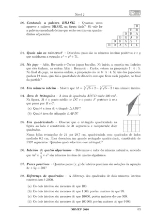 Nível 2

190. Contando a palavra BRASIL – Quantas vezes
     aparece a palavra BRASIL na ﬁgura dada? Só vale ler                                     B
     a palavra emendando letras que estão escritas em quadra-                            B   R
     dinhos adjacentes.                                                             B    R   A
                                                                                B   R    A   S
                                                                            B   R   A    S   I
                                                                        B   R   A   S    I   L

191. Quais são os números? – Descubra quais são os números inteiros positivos x e y
     que satisfazem a equação x4 = y 2 + 71.

192. No jogo – Aldo, Bernardo e Carlos jogam baralho. No início, a quantia em dinheiro
     que eles tinham, na ordem Aldo : Bernardo : Carlos, estava na proporção 7 : 6 : 5.
     No ﬁnal do jogo, na mesma ordem, a proporção era de 6 : 5 : 4. Se um dos jogadores
     ganhou 12 reais, qual foi a quantidade de dinheiro com que ﬁcou cada jogador, no ﬁnal
     da partida?

                                               3
                                                   √          3
                                                                  √
193. Um número inteiro – Mostre que M =                5+2−           5 − 2 é um número inteiro.
                                                                                                 F
194. Área de triângulos – A área do quadrado ABCD mede 300 cm2 .
     Na ﬁgura, M é o ponto médio de DC e o ponto F pertence à reta
     que passa por B e C.                                                            D
                                                                                         M       C
      (a) Qual é a área do triângulo △ABF ?
     (b) Qual é área do triângulo △AF D?                                             A           B


195. Um quadriculado – Observe que o retângulo quadriculado na
     ﬁgura ao lado é constituído de 31 segmentos e compreende doze
     quadrados.
     Numa folha retangular de 21 por 29,7 cm, quadriculada com quadrados de lados
     medindo 0,5 cm, Rosa desenhou um grande retângulo quadriculado, constituído de
     1 997 segmentos. Quantos quadrados tem esse retângulo?

196. Inteiros de quatro algarismos – Determine o valor do número natural a, sabendo
              4
     que 4a2 e × a3 são números inteiros de quatro algarismos.
              3

197. Pares positivos – Quantos pares (x, y) de inteiros positivos são soluções da equação
     3x + 5y = 501?

198. Diferença de quadrados – A diferença dos quadrados de dois números inteiros
     consecutivos é 2 000.

      (a) Os dois inteiros são menores do que 100.
     (b) Os dois inteiros são menores do que 1 000, porém maiores do que 99.
      (c) Os dois inteiros são menores do que 10 000, porém maiores do que 999.
     (d) Os dois inteiros são menores do que 100 000, porém maiores do que 9 999.

                                      OBMEP 2010                                             63
 