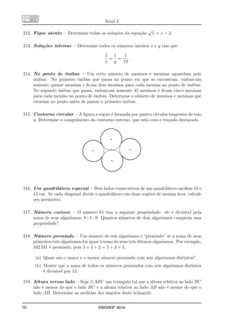 Nível 2
                                                                 √
212. Fique atento – Determine todas as soluções da equação           x = x − 2.

213. Soluções inteiras – Determine todos os números inteiros x e y tais que

                                          1 1  1
                                           + =    .
                                          x y  19

214. No ponto de ônibus – Um certo número de meninos e meninas aguardam pelo
     ônibus. No primeiro ônibus que passa no ponto em que se encontram, embarcam
     somente quinze meninas e ﬁcam dois meninos para cada menina no ponto de ônibus.
     No segundo ônibus que passa, embarcam somente 45 meninos e ﬁcam cinco meninas
     para cada menino no ponto de ônibus. Determine o número de meninos e meninas que
     estavam no ponto antes de passar o primeiro ônibus.

215. Contorno circular – A ﬁgura a seguir é formada por quatro círculos tangentes de raio
     a. Determine o comprimento do contorno externo, que está com o traçado destacado.




216. Um quadrilátero especial – Dois lados consecutivos de um quadrilátero medem 10 e
     15 cm. Se cada diagonal divide o quadrilátero em duas regiões de mesma área, calcule
     seu perímetro.

217. Número curioso – O número 81 tem a seguinte propriedade: ele é divisível pela
     soma de seus algarismos, 8+1=9. Quantos números de dois algarismos cumprem essa
     propriedade?

218. Número premiado – Um número de seis algarismos é “premiado” se a soma de seus
     primeiros três algarismos for igual à soma de seus três últimos algarismos. Por exemplo,
     342 531 é premiado, pois 3 + 4 + 2 = 5 + 3 + 1.

      (a) Quais são o maior e o menor número premiado com seis algarismos distintos?
      (b) Mostre que a soma de todos os números premiados com seis algarismos distintos
          é divisível por 13.

219. Altura versus lado – Seja △ABC um triângulo tal que a altura relativa ao lado BC
     não é menor do que o lado BC e a altura relativa ao lado AB não é menor do que o
     lado AB. Determine as medidas dos ângulos deste triângulo.


66                                     OBMEP 2010
 