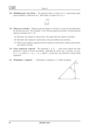 Nível 2

228. Multiplicação com letras – Na operação dada, as letras a, b e c representam alga-
     rismos distintos e diferentes de 1. Determine os valores de a, b e c.

                                              abb
                                             × c
                                             bcb1

229. Números sortudos – Digamos que um número é sortudo se a soma de seus algarismos
     for divisível por sete. Por exemplo, 7, 25 e 849 são números sortudos. Os dois menores
     números sortudos são 7 e 16.

      (a) Encontre oito números consecutivos, dos quais dois são números sortudos.
      (b) Encontre doze números consecutivos, tais que nenhum seja sortudo.
      (c) Mostre que qualquer sequência de treze números consecutivos contém, pelo menos,
          um número sortudo.

230. Uma sequência especial – Na sequência 1, 3, 2, . . . cada termo depois dos dois
     primeiros é igual ao termo precedente, subtraído do termo que o precede, ou seja,
     se n  2, então an = an−1 − an−2 . Qual é a soma dos cem primeiros termos dessa
     sequência?

231. Triângulos e ângulos. . . – Determine os ângulos α e β dados na ﬁgura.
                                                                                            130º


                                                                              70º


                                                                                    a



                                                                45º                     b




68                                    OBMEP 2010
 