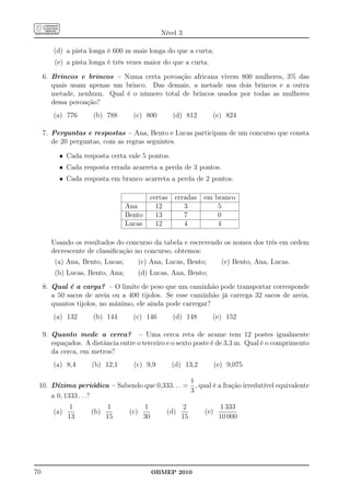 Nível 3

        (d) a pista longa é 600 m mais longa do que a curta;
         (e) a pista longa é três vezes maior do que a curta.

     6. Brincos e brincos – Numa certa povoação africana vivem 800 mulheres, 3% das
        quais usam apenas um brinco. Das demais, a metade usa dois brincos e a outra
        metade, nenhum. Qual é o número total de brincos usados por todas as mulheres
        dessa povoação?
        (a) 776       (b) 788       (c) 800          (d) 812      (e) 824

     7. Perguntas e respostas – Ana, Bento e Lucas participam de um concurso que consta
        de 20 perguntas, com as regras seguintes.

          • Cada resposta certa vale 5 pontos.
          • Cada resposta errada acarreta a perda de 3 pontos.
          • Cada resposta em branco acarreta a perda de 2 pontos.

                                            certas   erradas    em branco
                                  Ana         12        3           5
                                  Bento       13        7           0
                                  Lucas       12        4           4

        Usando os resultados do concurso da tabela e escrevendo os nomes dos três em ordem
        decrescente de classiﬁcação no concurso, obtemos:
         (a) Ana, Bento, Lucas;          (c) Ana, Lucas, Bento;         (e) Bento, Ana, Lucas.
         (b) Lucas, Bento, Ana;          (d) Lucas, Ana, Bento;
     8. Qual é a carga? – O limite de peso que um caminhão pode transportar corresponde
        a 50 sacos de areia ou a 400 tijolos. Se esse caminhão já carrega 32 sacos de areia,
        quantos tijolos, no máximo, ele ainda pode carregar?
        (a) 132       (b) 144       (c) 146          (d) 148      (e) 152

     9. Quanto mede a cerca? – Uma cerca reta de arame tem 12 postes igualmente
        espaçados. A distância entre o terceiro e o sexto poste é de 3,3 m. Qual é o comprimento
        da cerca, em metros?
        (a) 8,4      (b) 12,1       (c) 9,9          (d) 13,2         (e) 9,075

                                                1
 10. Dízima periódica – Sabendo que 0,333. . . = , qual é a fração irredutível equivalente
                                                3
     a 0, 1333 . . .?
              1            1              1             2              1 333
        (a)          (b)           (c)            (d)           (e)
              13           15             30            15             10 000




70                                             OBMEP 2010
 