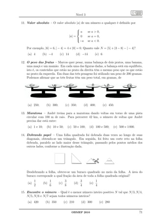 Nível 3

11. Valor absoluto – O valor absoluto |a| de um número a qualquer é deﬁnido por
                                               
                                               a
                                                        se a  0,
                                          |a| = 0        se a = 0,
                                               
                                               
                                                 −a      se a  0.

   Por exemplo, |6| = 6, | − 4| = 4 e |0| = 0. Quanto vale N = |5| + |3 − 8| − | − 4|?
    (a) 4      (b) −4          (c) 14          (d) −14          (e) 6

12. O peso das frutas – Marcos quer pesar, numa balança de dois pratos, uma banana,
    uma maçã e um mamão. Em cada uma das ﬁguras dadas, a balança está em equilíbrio,
    isto é, os conteúdos que estão no prato da direita têm o mesmo peso que os que estão
    no prato da esquerda. Em duas das três pesagens foi utilizado um peso de 200 gramas.
    Podemos aﬁrmar que as três frutas têm um peso total, em gramas, de




    (a) 250;        (b) 300;          (c) 350;         (d) 400;         (e) 450.

13. Maratona – André treina para a maratona dando voltas em torno de uma pista
    circular com 100 m de raio. Para percorrer 42 km, o número de voltas que André
    precisa dar está entre:
    (a) 1 e 10;     (b) 10 e 50;         (c) 50 e 100;    (d) 100 e 500;        (e) 500 e 1 000.

14. Dobrando papel – Uma folha quadrada foi dobrada duas vezes ao longo de suas
    diagonais, obtendo-se um triângulo. Em seguida, foi feito um corte reto na folha
    dobrada, paralelo ao lado maior desse triângulo, passando pelos pontos médios dos
    outros lados, conforme a ilustração dada.




   Desdobrando a folha, obteve-se um buraco quadrado no meio da folha. A área do
   buraco corresponde a qual fração da área de toda a folha quadrada original?
          1             1            3             3              1
    (a)           (b)          (c)           (d)          (e)
          2             6            8             4              4

15. Encontre o número – Qual é o menor número inteiro positivo N tal que N/3, N/4,
    N/5, N/6 e N/7 sejam todos números inteiros?
    (a) 420        (b) 350           (c) 210       (d) 300            (e) 280


                                           OBMEP 2010                                              71
 