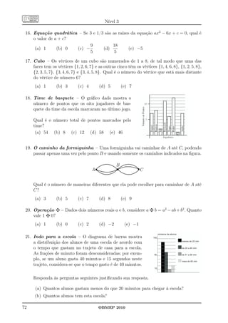 Nível 3

 16. Equação quadrática – Se 3 e 1/3 são as raízes da equação ax2 − 6x + c = 0, qual é
     o valor de a + c?
                             9           18
      (a) 1      (b) 0 (c) −        (d)           (e) −5
                             5            5

 17. Cubo – Os vértices de um cubo são numerados de 1 a 8, de tal modo que uma das
     faces tem os vértices {1, 2, 6, 7} e as outras cinco têm os vértices {1, 4, 6, 8}, {1, 2, 5, 8},
     {2, 3, 5, 7}, {3, 4, 6, 7} e {3, 4, 5, 8}. Qual é o número do vértice que está mais distante
     do vértice de número 6?
      (a) 1       (b) 3       (c) 4       (d) 5         (e) 7

 18. Time de basquete – O gráﬁco dado mostra o
     número de pontos que os oito jogadores de bas-
     quete do time da escola marcaram no último jogo.

     Qual é o número total de pontos marcados pelo
     time?
      (a) 54 (b) 8 (c) 12 (d) 58 (e) 46


 19. O caminho da formiguinha – Uma formiguinha vai caminhar de A até C, podendo
     passar apenas uma vez pelo ponto B e usando somente os caminhos indicados na ﬁgura.

                                                    B
                                      A                           C


     Qual é o número de maneiras diferentes que ela pode escolher para caminhar de A até
     C?
      (a) 3       (b) 5       (c) 7       (d) 8         (e) 9

 20. Operação        – Dados dois números reais a e b, considere a        b = a2 − ab + b2 . Quanto
     vale 1 0?
      (a) 1       (b) 0       (c) 2       (d) −2         (e) −1

                                                                               números de alunos
 21. Indo para a escola – O diagrama de barras mostra                    100

     a distribuição dos alunos de uma escola de acordo com                                         menos de 20 min


     o tempo que gastam no trajeto de casa para a escola.                                          de 20 a 40 min

     As frações de minuto foram desconsideradas; por exem-                50                       de 41 a 60 min

     plo, se um aluno gasta 40 minutos e 15 segundos neste                                         mais de 60 min
     trajeto, considera-se que o tempo gasto é de 40 minutos.
                                                                          10



     Responda às perguntas seguintes justiﬁcando sua resposta.

      (a) Quantos alunos gastam menos do que 20 minutos para chegar à escola?
      (b) Quantos alunos tem esta escola?

72                                        OBMEP 2010
 