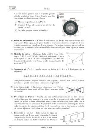 Nível 3

     A tabela mostra quantos pontos se ganha quando
     a ﬂecha acerta um ponto dentro de cada uma das
     três regiões, conforme mostra a ﬁgura.
      (a) Marque os pontos A, B, C, D e E.
     (b) Quantas ﬂechas ele acertou no interior do
         menor círculo?
      (c) Ao todo, quantos pontos Manoel fez?




 26. Festa de aniversário – A festa de aniversário de André tem menos do que 120
     convidados. Para o jantar, ele pode dividir os convidados em mesas completas de seis
     pessoas ou em mesas completas de sete pessoas. Em ambos os casos, são necessárias
     mais do que 10 mesas e todos os convidados ﬁcam em alguma mesa. Quantos são os
     convidados?
                                                                                           A                             B
 27. Medida do cateto – Na ﬁgura dada, ABCD é um retân-
     gulo e △ABE e △CDF são triângulos retângulos. A área
     do triângulo △ABE é 150 cm2 e os segmentos AE e DF me-                                       15
                                                                                                                     F
     dem, respectivamente, 15 e 24 cm. Qual é o comprimento do                                         E
                                                                                                           24
     segmento CF ?
                                                                                           D                             C


 28. Sequência de Peri – Usando apenas os dígitos 1, 2, 3, 4 e 5, Peri construiu a
     sequência

                1, 2, 2, 3, 3, 3, 4, 4, 4, 4, 5, 5, 5, 5, 5, 1, 1, 1, 1, 1, 1, 2, 2, 2, 2, 2, 2, 2, . . . ,

     começando com um 1, seguido de dois 2, três 3, quatro 4, cinco 5, seis 1, sete 2, e assim
     por diante. Qual é o centésimo termo dessa sequência?

 29. Área em azulejo – A ﬁgura dada foi montada com 12 azule-
     jos quadrados de lados iguais a 10 cm. Qual é a área da região
     destacada?

 30. Os cartões de Capitu – Capitu tem cem cartões numerados de 1 a 100. Todos
     cartões têm uma face amarela e a outra vermelha e o número de cada cartão está
     escrito em ambas as faces. Os cartões foram colocados sobre uma mesa, todos com a
     face vermelha voltada para cima. Capitu virou todos os cartões de número par e depois
     todos os cartões de número múltiplo de 3, colocando-os com a face amarela voltada
     para cima. Quantos cartões ﬁcaram com a face vermelha para cima?

 31. Enchendo o tanque – Para encher de água um
     tanque em forma de um bloco retangular de 3 m de
     comprimento, 50 cm de largura e 0,36 m de altura,
     um homem utiliza um balde cilíndrico, de 30 cm de                          36 cm
                                                                                                                3m

                                                                                          50 cm


74                                             OBMEP 2010
 