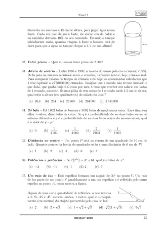 Nível 3



    diâmetro em sua base e 48 cm de altura, para pegar água numa
    fonte. Cada vez que ele vai à fonte, ele enche 4/5 do balde e
    no caminho derrama 10% do seu conteúdo. Estando o tanque
    inicialmente vazio, quantas viagens à fonte o homem terá de
                                                                                                48 cm
    fazer para que a água no tanque chegue a 3/4 de sua altura?
                                                                                  30 cm




32. Fator primo – Qual é o maior fator primo de 2 006?

33. Altura de salário – Entre 1986 e 1989, a moeda do nosso país era o cruzado (Cz$).
    De lá para cá, tivemos o cruzado novo, o cruzeiro, o cruzeiro novo e, hoje, temos o real.
    Para comparar valores do tempo do cruzado e de hoje, os economistas calcularam que
    1 real equivale a 2 750 000 000 cruzados. Imagine que a moeda não tivesse mudado e
    que João, que ganha hoje 640 reais por mês, tivesse que receber seu salário em notas
    de 1 cruzado, somente. Se uma pilha de cem notas de 1 cruzado mede 1,5 cm de altura,
    qual seria a altura (em quilômetros) do salário do João?

     (a) 26,4   (b) 264       (c) 26 400       (d) 264 000     (e) 2 640 000

34. Só bala – Há 1 002 balas de banana e 1 002 balas de maçã numa caixa. Lara tira, sem
    olhar o sabor, duas balas da caixa. Se q é a probabilidade de as duas balas serem de
    sabores diferentes e p é a probabilidade de as duas balas serem do mesmo sabor, qual
    é o valor de q − p?
                        1                1                 2                1
     (a) 0      (b)              (c)               (d)              (e)
                      2 004            2 003             2 003            1 001

35. Distância ao centro – Um ponto P está no centro de um quadrado de 10 cm de
    lado. Quantos pontos da borda do quadrado estão a uma distância de 6 cm de P ?

     (a) 1      (b) 2         (c) 4      (d) 6         (e) 8

36. Potências e potências – Se 2 22x = 4x + 64, qual é o valor de x?

     (a) −2       (b) −1         (c) 1         (d) 2      (e) 3

37. Um raio de luz – Dois espelhos formam um ângulo de 30◦ no ponto V. Um raio
    de luz parte de um ponto S paralelamente a um dos espelhos e é reﬂetido pelo outro
    espelho no ponto A, como mostra a ﬁgura.

    Depois de uma certa quantidade de reﬂexões, o raio retorna  S                 A

    a S. Se AS e AV medem, ambos, 1 metro, qual é o compri-
    mento (em metros) do trajeto percorrido pelo raio de luz?                             30°   V

                       √               √     √             √   √                       √
     (a) 2     (b) 2 + 3       (c) 1 + 2 + 3          (d) 2(1 + 3)                (e) 5 3


                                         OBMEP 2010                                              75
 
