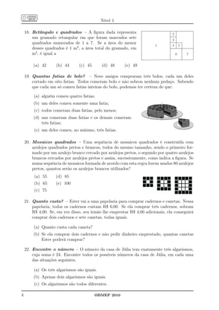 Nível 1

    18. Retângulo e quadrados – A ﬁgura dada representa                          2
        um gramado retangular em que foram marcados sete                         3
        quadrados numerados de 1 a 7. Se a área do menor
                                                                        1        4       5
        desses quadrados é 1 m2 , a área total do gramado, em
        m2 , é igual a                                                               6       7


        (a) 42      (b) 44       (c) 45      (d) 48     (e) 49

    19. Quantas fatias de bolo? – Nove amigos compraram três bolos, cada um deles
        cortado em oito fatias. Todos comeram bolo e não sobrou nenhum pedaço. Sabendo
        que cada um só comeu fatias inteiras do bolo, podemos ter certeza de que:

        (a) alguém comeu quatro fatias;
        (b) um deles comeu somente uma fatia;
         (c) todos comeram duas fatias, pelo menos;
        (d) uns comeram duas fatias e os demais comeram
            três fatias;
         (e) um deles comeu, no mínimo, três fatias.

    20. Mosaicos quadrados – Uma sequência de mosaicos quadrados é construída com
        azulejos quadrados pretos e brancos, todos do mesmo tamanho, sendo o primeiro for-
        mado por um azulejo branco cercado por azulejos pretos, o segundo por quatro azulejos
        brancos cercados por azulejos pretos e assim, sucessivamente, como indica a ﬁgura. Se
        numa sequência de mosaicos formada de acordo com esta regra forem usados 80 azulejos
        pretos, quantos serão os azulejos brancos utilizados?
         (a) 55     (d) 85
         (b) 65     (e) 100
         (c) 75

    21. Quanto custa? – Ester vai a uma papelaria para comprar cadernos e canetas. Nessa
        papelaria, todos os cadernos custam R$ 6,00. Se ela comprar três cadernos, sobram
        R$ 4,00. Se, em vez disso, seu irmão lhe emprestar R$ 4,00 adicionais, ela conseguirá
        comprar dois cadernos e sete canetas, todas iguais.

        (a) Quanto custa cada caneta?
        (b) Se ela comprar dois cadernos e não pedir dinheiro emprestado, quantas canetas
            Ester poderá comprar?

    22. Encontre o número – O número da casa de Júlia tem exatamente três algarismos,
        cuja soma é 24. Encontre todos os possíveis números da casa de Júlia, em cada uma
        das situações seguintes.

        (a) Os três algarismos são iguais.
        (b) Apenas dois algarismos são iguais.
         (c) Os algarismos são todos diferentes.

4                                         OBMEP 2010
 