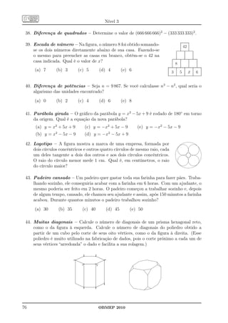Nível 3

 38. Diferença de quadrados – Determine o valor de (666 666 666)2 − (333 333 333)2 .

 39. Escada de número – Na ﬁgura, o número 8 foi obtido somando-                                42
     se os dois números diretamente abaixo de sua casa. Fazendo-se
     o mesmo para preencher as casas em branco, obtém-se o 42 na
     casa indicada. Qual é o valor de x?
                                                                                        8
     (a) 7       (b) 3         (c) 5          (d) 4          (e) 6                  3       5        x   6


 40. Diferença de potências – Seja n = 9 867. Se você calculasse n3 − n2 , qual seria o
     algarismo das unidades encontrado?

     (a) 0       (b) 2         (c) 4          (d) 6          (e) 8

 41. Parábola girada – O gráﬁco da parábola y = x2 − 5x + 9 é rodado de 180◦ em torno
     da origem. Qual é a equação da nova parábola?
      (a) y = x2 + 5x + 9            (c) y = −x2 + 5x − 9            (e) y = −x2 − 5x − 9
      (b) y = x2 − 5x − 9            (d) y = −x2 − 5x + 9

 42. Logotipo – A ﬁgura mostra a marca de uma empresa, formada por
     dois círculos concêntricos e outros quatro círculos de mesmo raio, cada
     um deles tangente a dois dos outros e aos dois círculos concêntricos.
     O raio do círculo menor mede 1 cm. Qual é, em centímetros, o raio
     do círculo maior?

 43. Padeiro cansado – Um padeiro quer gastar toda sua farinha para fazer pães. Traba-
     lhando sozinho, ele conseguiria acabar com a farinha em 6 horas. Com um ajudante, o
     mesmo poderia ser feito em 2 horas. O padeiro começou a trabalhar sozinho e, depois
     de algum tempo, cansado, ele chamou seu ajudante e assim, após 150 minutos a farinha
     acabou. Durante quantos minutos o padeiro trabalhou sozinho?

     (a) 30       (b) 35         (c) 40             (d) 45       (e) 50

 44. Muitas diagonais – Calcule o número de diagonais de um prisma hexagonal reto,
     como o da ﬁgura à esquerda. Calcule o número de diagonais do poliedro obtido a
     partir de um cubo pelo corte de seus oito vértices, como o da ﬁgura à direita. (Esse
     poliedro é muito utilizado na fabricação de dados, pois o corte próximo a cada um de
     seus vértices “arredonda” o dado e facilita a sua rolagem.)

                                 *       *
                           *                    *
                                *         V




                                                *
                                 *       *




76                                            OBMEP 2010
 