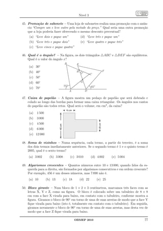 Nível 3

45. Promoção de sabonete – Uma loja de sabonetes realiza uma promoção com o anún-
    cio “Compre um e leve outro pela metade do preço.” Qual seria uma outra promoção
    que a loja poderia fazer oferecendo o mesmo desconto percentual?
     (a) “Leve dois e pague um”                  (d) “Leve três e pague um”
     (b) “Leve três e pague dois”                (e) “Leve quatro e pague três”
     (c) “Leve cinco e pague quatro”

46. Qual é o ângulo? – Na ﬁgura, os dois triângulos △ABC e △DEF são equiláteros.
    Qual é o valor do ângulo x?
                                  B         E
    (a) 30◦
    (b) 40◦                                 H                      F
                                                 x°       C
     (c) 50◦
    (d) 60◦                                      G
                                 75°                      65°
     (e) 70◦
                                       A              D

47. Caixa de papelão – A ﬁgura mostra um pedaço de papelão que será dobrado e
    colado ao longo das bordas para formar uma caixa retangular. Os ângulos nos cantos
    do papelão são todos retos. Qual será o volume, em cm3 , da caixa?

    (a)    1 500
    (b)    3 000
     (c)   4 500
    (d)    6 000
     (e) 12 000

48. Soma de vizinhos – Numa sequência, cada termo, a partir do terceiro, é a soma
    dos dois termos imediatamente anteriores. Se o segundo termo é 1 e o quinto termo é
    2005, qual é o sexto termo?
    (a) 3 002        (b) 3 008         (c) 3 010          (d) 4 002      (e) 5 004

49. Algarismos crescentes – Quantos números entre 10 e 13 000, quando lidos da es-
    querda para a direita, são formados por algarismos consecutivos e em ordem crescente?
    Por exemplo, 456 é um desses números, mas 7 890 não é.
    (a) 10         (b) 13        (c) 18         (d) 22          (e) 25

50. Bloco girante – Num bloco de 1 × 2 × 3 centímetros, marcamos três faces com as
    letras X, Y e Z, como na ﬁgura. O bloco é colocado sobre um tabuleiro de 8 × 8
    cm com a face X virada para baixo, em contato com o tabuleiro, conforme mostra a
    ﬁgura. Giramos o bloco de 90◦ em torno de uma de suas arestas de modo que a face Y
    ﬁque virada para baixo (isto é, totalmente em contato com o tabuleiro). Em seguida,
    giramos novamente o bloco de 90◦ em torno de uma de suas arestas, mas desta vez de
    modo que a face Z ﬁque virada para baixo.

                                           OBMEP 2010                                 77
 