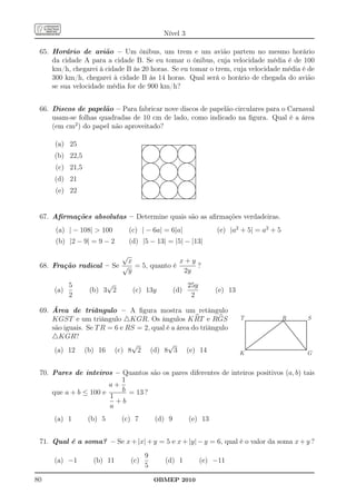 Nível 3

 65. Horário de avião – Um ônibus, um trem e um avião partem no mesmo horário
     da cidade A para a cidade B. Se eu tomar o ônibus, cuja velocidade média é de 100
     km/h, chegarei à cidade B às 20 horas. Se eu tomar o trem, cuja velocidade média é de
     300 km/h, chegarei à cidade B às 14 horas. Qual será o horário de chegada do avião
     se sua velocidade média for de 900 km/h?


 66. Discos de papelão – Para fabricar nove discos de papelão circulares para o Carnaval
     usam-se folhas quadradas de 10 cm de lado, como indicado na ﬁgura. Qual é a área
     (em cm2 ) do papel não aproveitado?

      (a) 25
      (b) 22,5
      (c) 21,5
      (d) 21
      (e) 22


 67. Aﬁrmações absolutas – Determine quais são as aﬁrmações verdadeiras.
      (a) | − 108|  100      (c) | − 6a| = 6|a|                 (e) |a2 + 5| = a2 + 5
      (b) |2 − 9| = 9 − 2     (d) |5 − 13| = |5| − |13|

                         √
                           x             x+y
 68. Fração radical – Se √ = 5, quanto é     ?
                           y              2y

           5          √                                25y
     (a)         (b) 3 2        (c) 13y          (d)             (e) 13
           2                                            2

 69. Área de triângulo – A ﬁgura mostra um retângulo
     KGST e um triângulo △KGR. Os ângulos K RT e RGS                      T              R   S
     são iguais. Se T R = 6 e RS = 2, qual é a área do triângulo
     △KGR?
                               √           √
      (a) 12 (b) 16 (c) 8 2 (d) 8 3 (e) 14                                K                  G


 70. Pares de inteiros – Quantos são os pares diferentes de inteiros positivos (a, b) tais
                          1
                       a+
     que a + b ≤ 100 e    b = 13 ?
                       1
                         +b
                       a
     (a) 1       (b) 5      (c) 7        (d) 9         (e) 13


 71. Qual é a soma? – Se x + |x| + y = 5 e x + |y| − y = 6, qual é o valor da soma x + y ?
                                     9
     (a) −1        (b) 11      (c)         (d) 1             (e) −11
                                     5
80                                       OBMEP 2010
 