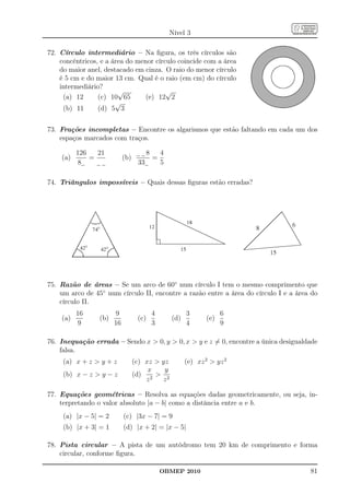 Nível 3

72. Círculo intermediário – Na ﬁgura, os três círculos são
    concêntricos, e a área do menor círculo coincide com a área
    do maior anel, destacado em cinza. O raio do menor círculo
    é 5 cm e do maior 13 cm. Qual é o raio (em cm) do círculo
    intermediário?
                        √               √
     (a) 12      (c) 10 65       (e) 12 2
                       √
     (b) 11      (d) 5 3


73. Frações incompletas – Encontre os algarismos que estão faltando em cada um dos
    espaços marcados com traços.

          126   21                      8       4
    (a)       =             (b)             =
           8                       33           5

74. Triângulos impossíveis – Quais dessas ﬁguras estão erradas?




75. Razão de áreas – Se um arco de 60◦ num círculo I tem o mesmo comprimento que
    um arco de 45◦ num círculo II, encontre a razão entre a área do círculo I e a área do
    círculo II.
          16           9                    4             3            6
    (a)          (b)               (c)              (d)          (e)
           9           16                   3             4            9

76. Inequação errada – Sendo x  0, y  0, x  y e z = 0, encontre a única desigualdade
    falsa.
     (a) x + z  y + z            (c) xz  yz             (e) xz 2  yz 2
                                       x    y
     (b) x − z  y − z            (d) 2  2
                                      z    z

77. Equações geométricas – Resolva as equações dadas geometricamente, ou seja, in-
    terpretando o valor absoluto |a − b| como a distância entre a e b.
     (a) |x − 5| = 2        (c) |3x − 7| = 9
     (b) |x + 3| = 1        (d) |x + 2| = |x − 5|

78. Pista circular – A pista de um autódromo tem 20 km de comprimento e forma
    circular, conforme ﬁgura.

                                                OBMEP 2010                            81
 