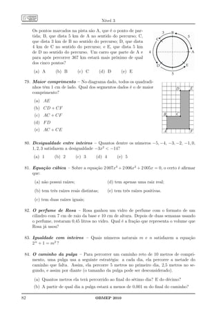 Nível 3

     Os pontos marcados na pista são A, que é o ponto de par-
     tida; B, que dista 5 km de A no sentido do percurso; C,
     que dista 3 km de B no sentido do percurso; D, que dista
     4 km de C no sentido do percurso; e E, que dista 5 km
     de D no sentido do percurso. Um carro que parte de A e
     para após percorrer 367 km estará mais próximo de qual
     dos cinco pontos?
     (a) A       (b) B         (c) C         (d) D       (e) E

 79. Maior comprimento – No diagrama dado, todos os quadradi-
     nhos têm 1 cm de lado. Qual dos segmentos dados é o de maior
     comprimento?
     (a) AE
     (b) CD + CF
      (c) AC + CF
     (d) F D
      (e) AC + CE


 80. Desigualdade entre inteiros – Quantos dentre os números −5, −4, −3, −2, −1, 0,
     1, 2, 3 satisfazem a desigualdade −3x2  −14?
     (a) 1       (b) 2         (c) 3    (d) 4           (e) 5

 81. Equação cúbica – Sobre a equação 2 007x3 + 2 006x2 + 2 005x = 0, o certo é aﬁrmar
     que:
      (a) não possui raízes;                     (d) tem apenas uma raiz real;
      (b) tem três raízes reais distintas;       (e) tem três raízes positivas.
      (c) tem duas raízes iguais;

 82. O perfume de Rosa – Rosa ganhou um vidro de perfume com o formato de um
     cilindro com 7 cm de raio da base e 10 cm de altura. Depois de duas semanas usando
     o perfume, restaram 0,45 litros no vidro. Qual é a fração que representa o volume que
     Rosa já usou?

 83. Igualdade com inteiros – Quais números naturais m e n satisfazem a equação
     2 n + 1 = m2 ?

 84. O caminho da pulga – Para percorrer um caminho reto de 10 metros de compri-
     mento, uma pulga usa a seguinte estratégia: a cada dia, ela percorre a metade do
     caminho que falta. Assim, ela percorre 5 metros no primeiro dia, 2,5 metros no se-
     gundo, e assim por diante (o tamanho da pulga pode ser desconsiderado).

     (a) Quantos metros ela terá percorrido ao ﬁnal do sétimo dia? E do décimo?
     (b) A partir de qual dia a pulga estará a menos de 0,001 m do ﬁnal do caminho?

82                                      OBMEP 2010
 
