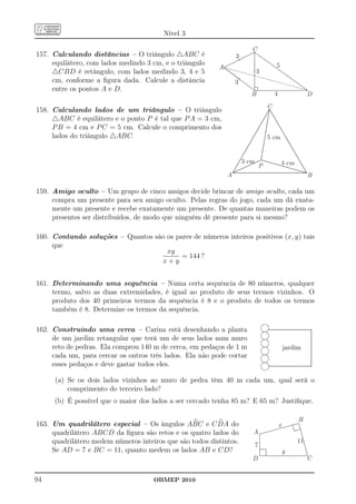 Nível 3

                                                                         C
157. Calculando distâncias – O triângulo △ABC é                   3
     equilátero, com lados medindo 3 cm, e o triângulo                                                       5
                                                          A
     △CBD é retângulo, com lados medindo 3, 4 e 5                            3
     cm, conforme a ﬁgura dada. Calcule a distância               3
     entre os pontos A e D.
                                                                         B                               4                                                                   D
                                                                                         C
158. Calculando lados de um triângulo – O triângulo
     △ABC é equilátero e o ponto P é tal que P A = 3 cm,
     P B = 4 cm e P C = 5 cm. Calcule o comprimento dos
     lados do triângulo △ABC.                                                             5 cm


                                                                      3 cm                                             4 cm
                                                                                 P
                                                              A                                                                                                               B

159. Amigo oculto – Um grupo de cinco amigos decide brincar de amigo oculto, cada um
     compra um presente para seu amigo oculto. Pelas regras do jogo, cada um dá exata-
     mente um presente e recebe exatamente um presente. De quantas maneiras podem os
     presentes ser distribuídos, de modo que ninguém dê presente para si mesmo?

160. Contando soluções – Quantos são os pares de números inteiros positivos (x, y) tais
     que
                                     xy
                                          = 144 ?
                                   x+y


161. Determinando uma sequência – Numa certa sequência de 80 números, qualquer
     termo, salvo as duas extremidades, é igual ao produto de seus termos vizinhos. O
     produto dos 40 primeiros termos da sequência é 8 e o produto de todos os termos
     também é 8. Determine os termos da sequência.

                                                                                     l..................................................................................................
162. Construindo uma cerca – Carina está desenhando a planta
                                                                                     l
                                                                                     .....
                                                                                      ....                                                                                             .
                                                                                                                                                                                       .
                                                                                                                                                                                       .
                                                                                                                                                                                       .
                                                                                                                                                                                       .
                                                                                                                                                                                       .
                                                                                                                                                                                       .
                                                                                                                                                                                       .
     de um jardim retangular que terá um de seus lados num muro
                                                                                                                                                                                       .

                                                                                     l
                                                                                                                                                                                       .
                                                                                                                                                                                       .
                                                                                                                                                                                       .
                                                                                                                                                                                       .
                                                                                                                                                                                       .
                                                                                                                                                                                       .
                                                                                                                                                                                       .
                                                                                                                                                                                       .
                                                                                                                                                                                       .
                                                                                                                                                                                       .
                                                                                                                                                                                       .
                                                                                                                                                                                       .
     reto de pedras. Ela comprou 140 m de cerca, em pedaços de 1 m                   l
                                                                                                                                                                                       .
                                                                                                                                                                                       .
                                                                                                                jardim
                                                                                                                                                                                       .
                                                                                                                                                                                       .
                                                                                                                                                                                       .
                                                                                                                                                                                       .
                                                                                                                                                                                       .
                                                                                                                                                                                       .
                                                                                                                                                                                       .
                                                                                                                                                                                       .
                                                                                                                                                                                       .
                                                                                                                                                                                       .

                                                                                     l
                                                                                                                                                                                       .
                                                                                                                                                                                       .
     cada um, para cercar os outros três lados. Ela não pode cortar
                                                                                                                                                                                       .
                                                                                                                                                                                       .
                                                                                                                                                                                       .
                                                                                                                                                                                       .
                                                                                                                                                                                       .
                                                                                                                                                                                       .
                                                                                                                                                                                       .
                                                                                                                                                                                       .
                                                                                                                                                                                       .
                                                                                                                                                                                       .

                                                                                     l.................................................................................................
                                                                                                                                                                                       .
                                                                                                                                                                                       .
                                                                                                                                                                                       .
                                                                                                                                                                                       .
     esses pedaços e deve gastar todos eles.
                                                                                                                                                                                       .
                                                                                                                                                                                       .
                                                                                                                                                                                       .
                                                                                                                                                                                       .
                                                                                                                                                                                       .
                                                                                                                                                                                       .
                                                                                     .....
                                                                                      ....                                                                                             .




      (a) Se os dois lados vizinhos ao muro de pedra têm 40 m cada um, qual será o
          comprimento do terceiro lado?
     (b) É possível que o maior dos lados a ser cercado tenha 85 m? E 65 m? Justiﬁque.

                                                                                                                                                           B
163. Um quadrilátero especial – Os ângulos ABC e C DA do                                                         x
     quadrilátero ABCD da ﬁgura são retos e os quatro lados do           A
     quadrilátero medem números inteiros que são todos distintos.                                                                                       11
                                                                             7
     Se AD = 7 e BC = 11, quanto medem os lados AB e CD?                                                                y
                                                                         D                                                                                                  C


94                                   OBMEP 2010
 
