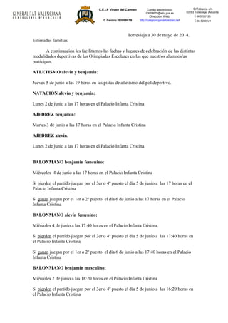 C.E.I.P Virgen del Carmen
C.Centro: 03008678
Correo electrónico:
03008678@edu.gva.es
Dirección Web:
http://colegiovirgendelcarmen.net
C/Tabarca s/n
03183 Torrevieja (Alicante)
- 965290120.
-96.5290121
Torrevieja a 30 de mayo de 2014.
Estimadas familias.
A continuación les facilitamos las fechas y lugares de celebración de las distintas
modalidades deportivas de las Olimpiadas Escolares en las que nuestros alumnos/as
participan.
ATLETISMO alevín y benjamín:
Jueves 5 de junio a las 19 horas en las pistas de atletismo del polideportivo.
NATACIÓN alevín y benjamín:
Lunes 2 de junio a las 17 horas en el Palacio Infanta Cristina
AJEDREZ benjamín:
Martes 3 de junio a las 17 horas en el Palacio Infanta Cristina
AJEDREZ alevín:
Lunes 2 de junio a las 17 horas en el Palacio Infanta Cristina
BALONMANO benjamín femenino:
Miércoles 4 de junio a las 17 horas en el Palacio Infanta Cristina
Si pierden el partido juegan por el 3er o 4º puesto el día 5 de junio a las 17 horas en el
Palacio Infanta Cristina
Si ganan juegan por el 1er o 2º puesto el día 6 de junio a las 17 horas en el Palacio
Infanta Cristina
BALONMANO alevín femenino:
Miércoles 4 de junio a las 17:40 horas en el Palacio Infanta Cristina.
Si pierden el partido juegan por el 3er o 4º puesto el día 5 de junio a las 17:40 horas en
el Palacio Infanta Cristina
Si ganan juegan por el 1er o 2º puesto el día 6 de junio a las 17:40 horas en el Palacio
Infanta Cristina
BALONMANO benjamín masculino:
Miércoles 2 de junio a las 18:20 horas en el Palacio Infanta Cristina.
Si pierden el partido juegan por el 3er o 4º puesto el día 5 de junio a las 16:20 horas en
el Palacio Infanta Cristina
 