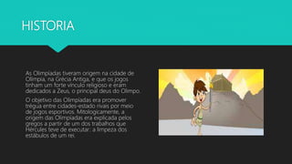 HISTORIA
As Olimpíadas tiveram origem na cidade de
Olímpia, na Grécia Antiga, e que os jogos
tinham um forte vínculo religioso e eram
dedicados a Zeus, o principal deus do Olimpo.
O objetivo das Olimpíadas era promover
trégua entre cidades-estado rivais por meio
de jogos esportivos. Mitologicamente, a
origem das Olimpíadas era explicada pelos
gregos a partir de um dos trabalhos que
Hércules teve de executar: a limpeza dos
estábulos de um rei.
 