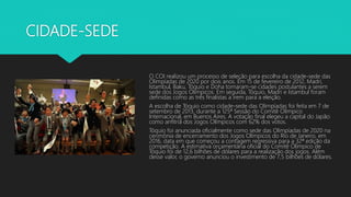 CIDADE-SEDE
O COI realizou um processo de seleção para escolha da cidade-sede das
Olimpíadas de 2020 por dois anos. Em 15 de fevereiro de 2012, Madri,
Istambul, Baku, Tóquio e Doha tornaram-se cidades postulantes a serem
sede dos Jogos Olímpicos. Em seguida, Tóquio, Madri e Istambul foram
definidas como as três finalistas a irem para a eleição.
A escolha de Tóquio como cidade-sede das Olimpíadas foi feita em 7 de
setembro de 2013, durante a 125ª Sessão do Comitê Olímpico
Internacional, em Buenos Aires. A votação final elegeu a capital do Japão
como anfitriã dos Jogos Olímpicos com 62% dos votos.
Tóquio foi anunciada oficialmente como sede das Olimpíadas de 2020 na
cerimônia de encerramento dos Jogos Olímpicos do Rio de Janeiro, em
2016, data em que começou a contagem regressiva para a 32ª edição da
competição. A estimativa orçamentária oficial do Comitê Olímpico de
Tóquio foi de 12,6 bilhões de dólares para a realização dos jogos. Além
desse valor, o governo anunciou o investimento de 7,5 bilhões de dólares.
 