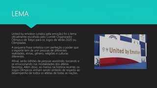 LEMA
United by emotion (unidos pela emoção) foi o lema
oficialmente escolhido pelo Comitê Organizador
Olímpico de Tokyo para os Jogos de Verão 2020 ou
Olimpíadas.
A pequena frase sintetiza com perfeição o poder que
o esporte tem de unir pessoas de diferentes
realidades, etnias, gênero, religiões e culturas
diferentes.
Afinal, serão bilhões de pessoas assistindo, torcendo e
se emocionando nas modalidades dos atletas
favoritos. Além disso, ao menos na história recente, os
Jogos Olímpicos vinham sendo símbolo de respeito ao
desempenho de todos os atletas de todas as nações.
 