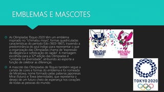EMBLEMAS E MASCOTES
 As Olimpíadas Tóquio 2020 têm um emblema
inspirado no “ichimatsu moyo”, formas quadriculadas
características do período Edo (1603-1867), trazendo a
predominância do azul índigo para representar o que
a organização das Olimpíadas chama de “expressão
da elegância e sofisticação do Japão”. A mensagem
escolhida para a 32ª edição das Olimpíadas é
“unidade na diversidade”, atribuindo ao esporte a
função de celebrar as diferenças.
 A mascote das Olimpíadas de Tóquio também segue a
cartela de cores e formas do emblema e foi nomeada
de Miraitowa, nome formado pelas palavras japonesas
Mirai (futuro) e Towa (eternidade), que representa o
desejo de um futuro cheio de esperança nos corações
de todas as pessoas do mundo.
 